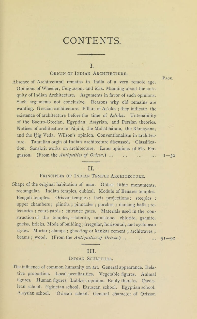 CONTENTS. i. Origin of Indian Architecture. Absence of Architectural remains in India of a very remote age. Opinions of Wheeler, Fergusson, and Mrs. Manning about the anti- quity of Indian Architecture. Arguments in favor of such opinions. Such arguments not conclusive. Reasons why old remains are wanting. Grecian architecture. Pillars of As'oka ; they indicate the existence of architecture before the time of As'oka. Untenability of the Bactro-Grecian, Egyptian, Assyrian, and Persian theories. Notices of architecture in Panini, the Mahabharata, the Ramayana, and the Rig Veda. Wilson’s opinion. Conventionalism in architec- ture. Tamulian orgin of Indian architecture discussed. Classifica- tion. Sanskrit works on architecture. Later opinions of Mr. Fer- gusson. (From the Antiquities of Orissa.) II. Principles of Indian Temple Architecture. Shape of the original habitation of man. Oldest lithic monuments, rectangular. Indian temples, cubical. Module of Benares temples. Bengali temples. Orissan temples ; their projections; steeples ; upper chambers ; plinths ; pinnacles ; porches ; dancing halls ; re- fectories ; court-yards ; entrance gates. Materials used in the con- struction of the temples,—laterite, sandstone, chlorite, granite, gneiss, bricks. Mode of building ; irregular, horizontal, and cyclopean styles. Mortar; clamps ; ghooting or kankar cement ; architraves ; beams ; wood. (From the Antiquities of Orissa.) III. Indian Sculpture. The influence of common humanity on art. General appearance. Rela- tive proportion. Local peculiarities. Vegetable figures. Animal figures. Human figures. Lubke’s opinion. Reply thereto. Dceda- lean school. /Eginetan school. Etruscan school. Egyptian school. Assyrian school. Orissan school. General character of Orissan Page. I-50 51—92