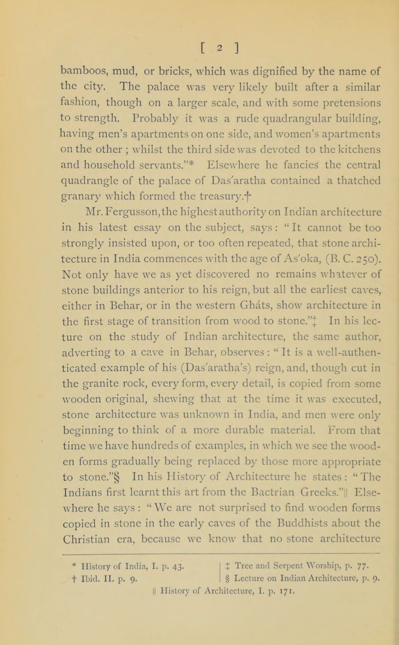 bamboos, mud, or bricks, which was dignified by the name of the city. The palace was very likely built after a similar fashion, though on a larger scale, and with some pretensions to strength. Probably it was a rude quadrangular building, having men’s apartments on one side, and women’s apartments on the other ; whilst the third side was devoted to the kitchens and household servants.”* Elsewhere he fancies the central quadrangle of the palace of Das'aratha contained a thatched granary which formed the treasury.*f* Mr. Fergusson,thc highest authority on Indian architecture in his latest essay on the subject, says: “It cannot be too strongly insisted upon, or too often repeated, that stone archi- tecture in India commences with the age of As'oka, (B. C. 250). Not only have we as yet discovered no remains whatever of stone buildings anterior to his reign, but all the earliest caves, either in Behar, or in the western Ghats, show architecture in the first stage of transition from wood to stone.”| In his lec- ture on the study of Indian architecture, the same author, adverting to a cave in Behar, observes : “ It is a well-authen- ticated example of his (Das'aratha’s) reign, and, though cut in the granite rock, every form, every detail, is copied from some wooden original, shewing that at the time it was executed, stone architecture was unknown in India, and men were only beginning to think of a more durable material. From that time we have hundreds of examples, in which we sec the wood- en forms gradually being replaced by those more appropriate to stone.”§ In his History of Architecture he states: “The Indians first learnt this art from the Bactrian Grceks.’jl Else- where he says: “ We arc not surprised to find wooden forms copied in stone in the early caves of the Buddhists about the Christian era, because we know that no stone architecture * History of India, I. p. 43. + Tree and Serpent Worship, p. 77. t Ibid. II. p. 9. § Lecture on Indian Architecture, p. 9. || History of Architecture, I. p. 171.