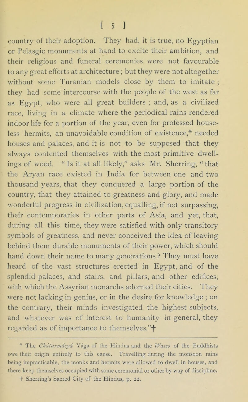 country of their adoption. They had, it is true, no Egyptian or Pelasgic monuments at hand to excite their ambition, and their religious and funeral ceremonies were not favourable to any great efforts at architecture; but they were not altogether without some Turanian models close by them to imitate ; they had some intercourse with the people of the west as far as Egypt, who were all great builders ; and, as a civilized race, living in a climate where the periodical rains rendered indoor life for a portion of the year, even for professed house- less hermits, an unavoidable condition of existence,* needed houses and palaces, and it is not to be supposed that they always contented themselves with the most primitive dwell- ings of wood. “ Is it at all likely,” asks Mr. Sherring, “ that the Aryan race existed in India for between one and two thousand years, that they conquered a large portion of the country, that they attained to greatness and glory, and made wonderful progress in civilization, equalling, if not surpassing, their contemporaries in other parts of Asia, and yet, that, during all this time, they were satisfied with only transitory symbols of greatness, and never conceived the idea of leaving behind them durable monuments of their power, which should hand down their name to many generations ? They must have heard of the vast structures erected in Egypt, and of the splendid palaces, and stairs, and pillars, and other edifices, with which the Assyrian monarchs adorned their cities. They were not lacking in genius, or in the desire for knowledge ; on the contrary, their minds investigated the highest subjects, and whatever was of interest to humanity in general, they regarded as of importance to themselves.”!* * The Chdlurmdsyd Yaga of the Hindus and the IVasso of the Buddhists owe their origin entirely to this cause. Travelling during the monsoon rains being impracticable, the monks and hermits were allowed to dwell in houses, and there keep themselves occupied with some ceremonial or other by way of discipline. + Sherring’s Sacred City of the Hindus, p. 22.