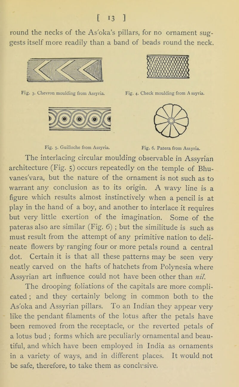 round the necks of the As'oka’s pillars, for no ornament sug- gests itself more readily than a band of beads round the neck. Fig. 3. Chevron moulding from Assyria. Fig. 4. Check moulding from A ssyria. Fig. 5. Guilloche from Assyria. Fig. 6. Patera from Assyria. The interlacing circular moulding observable in Assyrian architecture (Fig. 5) occurs repeatedly on the temple of Bhu- vanes'vara, but the nature of the ornament is not such as to warrant any conclusion as to its origin. A wavy line is a figure which results almost instinctively when a pencil is at play in the hand of a boy, and another to interlace it requires but very little exertion of the imagination. Some of the pateras also are similar (Fig. 6) ; but the similitude is such as must result from the attempt of any primitive nation to deli- neate flowers by ranging four or more petals round a central dot. Certain it is that all these patterns may be seen very neatly carved on the hafts of hatchets from Polynesia where Assyrian art influence could not have been other than nil. The drooping foliations of the capitals are more compli- cated ; and they certainly belong in common both to the As'oka and Assyrian pillars. To an Indian they appear very like the pendant filaments of the lotus after the petals have been removed from the receptacle, or the reverted petals of a lotus bud ; forms which are peculiarly ornamental and beau- tiful, and which have been employed in India as ornaments in a variety of ways, and in different places. It would not be safe, therefore, to take them as conclusive.