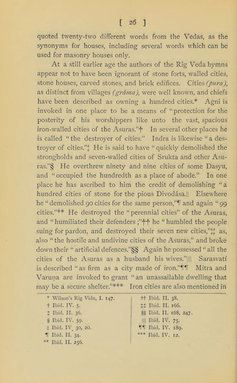 quoted twenty-two different words from the Vedas, as the synonyms for houses, including several words which can be used for masonry houses only. At a still earlier age the authors of the Rig Veda hymns appear not to have been ignorant of stone forts, walled cities, stone houses, carved stones, and brick edifices. Cities (pura), as distinct from villages (grama), were well known, and chiefs have been described as owning a hundred cities.* * * § Agni is invoked in one place to be a means of “protection for the posterity of his worshippers like unto the vast, spacious iron-walled cities of the Asuras.”-|- In several other places he is called “the destroyer of cities.” Indra is likewise “a des- troyer of cities.”^ He is said to have “quickly demolished the strongholds and seven-walled cities of Srukta and other Asu- ras.”§ He overthrew ninety and nine cities of some Dasyu, and “occupied the hundredth as a place of abode.” In one place he has ascribed to him the credit of demolishing “ a hundred cities of stone for the pious Divodasa.|| Elsewhere he “ demolished 90 cities for the same person,and again “ 99 cities.”** He destroyed the “perennial cities” of the Asuras, and “ humiliated their defenders ;”f f he “ humbled the people suing for pardon, and destroyed their seven new cities,as, also “the hostile and undivine cities of the Asuras,” and broke down their “ artificial defences.”§§ Again he possessed “ all the cities of the Asuras as a husband his wives.”|||| Sarasvatf is described “as firm as a city made of iron.”UiI Mitra and Varuna are invoked to grant “an unassailable dwelling that may be a secure shelter.”*** Iron cities are also mentioned in * Wilson’s Rig Vida, I. 147. + Ibid. IV. 5. X Ibid. II. 36. § Ibid. IV. 59. II Ibid. IV> 30, 20. IT Ibid. II. 34. ** Ibid. II. 256. ft Ibid. II. 38. tt Ibid. II. 166. §§ Ibid. II. 168, 247. 1111 Ibid. IV. 75. HIT Ibid. IV. 189. *** Ibid. IV. 12.