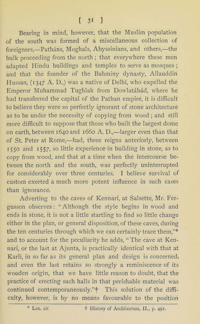 Bearing in mind, however, that the Muslim population of the south was formed of a miscellaneous collection of foreigners,—Pathans, Moghals, Abyssinians, and others,—the bulk proceeding from the north ; that everywhere these men adapted Hindu buildings and temples to serve as mosques ; and that the founder of the Bahminy dynasty, Allauddin Hussan, (1347 A. D.,) was a native of Delhi, who expelled the Emperor Muhammad Tughlak from Dowlatabad, where he had transferred the capital of the Pathan empire, it is difficult to believe they were so perfectly ignorant of stone architecture as to be under the necessity of copying from wood ; and still more difficult to suppose that those who built the largest dome on earth, between 1640 and 1660 A. D.,—larger even than that of St. Peter at Rome,—had, three reigns anteriorly, between 1550 and 1557, so little experience in building in stone, as to copy from wood, and that at a time when the intercourse be- tween the north and the south, was perfectly uninterrupted for considerably over three centuries. I believe survival of custom exerted a much more potent influence in such cases than ignorance. Adverting to the caves of Kennari, at Salsette, Mr. Fer- gusson observes: “Although the style begins in wood and ends in stone, it is not a little startling to find so little change either in the plan, or general disposition, of these caves, during the ten centuries through which we can certainly trace them,”* and to account for the peculiarity he adds, “ The cave at Ken- nari, or the last at Ajunta, is practically identical with that at Karli, in so far as its general plan and design is concerned, and even the last retains so strongly a reminiscence of its wooden origin, that we have little reason to doubt, that the practice of erecting such halls in that perishable material was continued contemporaneously.”*!- This solution of the diffi- culty, however, is by no means favourable to the position * Loc. cit t History of Architecture, II., p. 491.