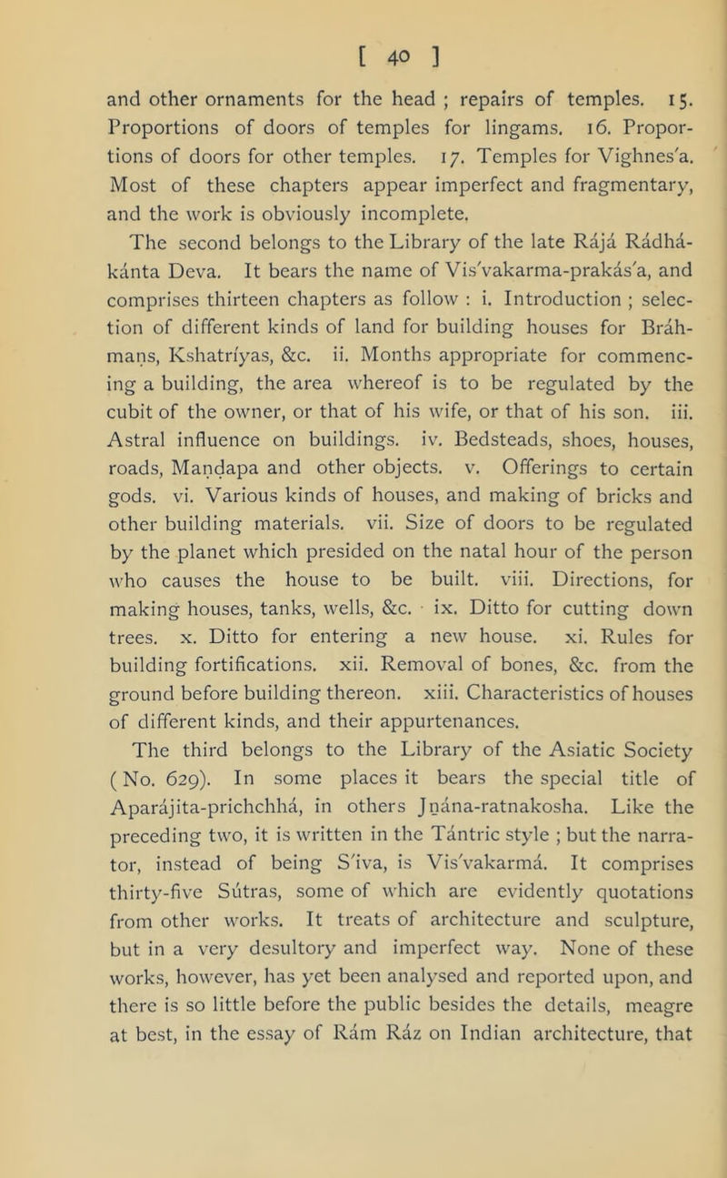 and other ornaments for the head ; repairs of temples. 15. Proportions of doors of temples for lingams. 16. Propor- tions of doors for other temples. 17. Temples for Vighnes'a. Most of these chapters appear imperfect and fragmentary, and the work is obviously incomplete. The second belongs to the Library of the late Raja Radha- kanta Deva. It bears the name of Vis'vakarma-prakas'a, and comprises thirteen chapters as follow : i. Introduction ; selec- tion of different kinds of land for building houses for Brah- mans, Kshatri'yas, &c. ii. Months appropriate for commenc- ing a building, the area whereof is to be regulated by the cubit of the owner, or that of his wife, or that of his son. iii. Astral influence on buildings, iv. Bedsteads, shoes, houses, roads, Mandapa and other objects, v. Offerings to certain gods. vi. Various kinds of houses, and making of bricks and other building materials, vii. Size of doors to be regulated by the planet which presided on the natal hour of the person who causes the house to be built, viii. Directions, for making houses, tanks, wells, &c. ix. Ditto for cutting down trees, x. Ditto for entering a new house, xi. Rules for building fortifications, xii. Removal of bones, &c. from the ground before building thereon, xiii. Characteristics of houses of different kinds, and their appurtenances. The third belongs to the Library of the Asiatic Society (No. 629). In some places it bears the special title of Aparajita-prichchha, in others Jnana-ratnakosha. Like the preceding two, it is written in the Tantric style ; but the narra- tor, instead of being S'iva, is Vis'vakarma. It comprises thirty-five Sutras, some of which are evidently quotations from other works. It treats of architecture and sculpture, but in a very desultory and imperfect way. None of these works, however, has yet been analysed and reported upon, and there is so little before the public besides the details, meagre at best, in the essay of Ram Raz on Indian architecture, that