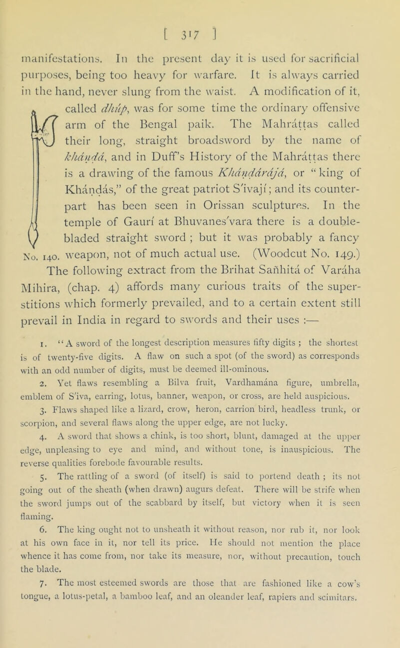 manifestations. In the present day it is used for sacrificial purposes, being too heavy for warfare. It is always carried in the hand, never slung from the waist. A modification of it, called dhiip, was for some time the ordinary offensive arm of the Bengal paik. The Mahrattas called their long, straight broadsword by the name of khandd, and in Duff’s History of the Mahrattas there is a drawing of the famous Khanddrajd, or “ king of Khandas,” of the great patriot S'ivajt; and its counter- part has been seen in Orissan sculptures. In the 0 temple of Gauri at Bhuvanes'vara there is a double- bladed straight sword ; but it was probably a fancy No. 140. weapon, not of much actual use. (Woodcut No. 149.) The following extract from the Brihat Sanhita of Varaha Mihira, (chap. 4) affords many curious traits of the super- stitions which formerly prevailed, and to a certain extent still prevail in India in regard to swords and their uses :— 1. “A sword of the longest description measures fifty digits ; the shortest is of twenty-five digits. A flaw on such a spot (of the sword) as corresponds with an odd number of digits, must be deemed ill-ominous. 2. Yet flaws resembling a Bilva fruit, Vardhamana figure, umbrella, emblem of S'iva, earring, lotus, banner, weapon, or cross, are held auspicious. 3. Flaws shaped like a lizard, crow, heron, carrion bird, headless trunk, or scorpion, and several flaws along the upper edge, are not lucky. 4. A sword that shows a chink, is too short, blunt, damaged at the upper edge, unpleasing to eye and mind, and without tone, is inauspicious. The reverse qualities forebode favourable results. 5. The rattling of a sword (of itself) is said to portend death ; its not going out of the sheath (when drawn) augurs defeat. There will be strife when the sword jumps out of the scabbard by itself, but victory when it is seen flaming. 6. The king ought not to unsheath it without reason, nor rub it, nor look at his own face in it, nor tell its price. He should not mention the place whence it has come from, nor take its measure, nor, without precaution, touch the blade. 7. The most esteemed swords are those that are fashioned like a cow's tongue, a lotus-petal, a bamboo leaf, and an oleander leaf, rapiers and scimitars.