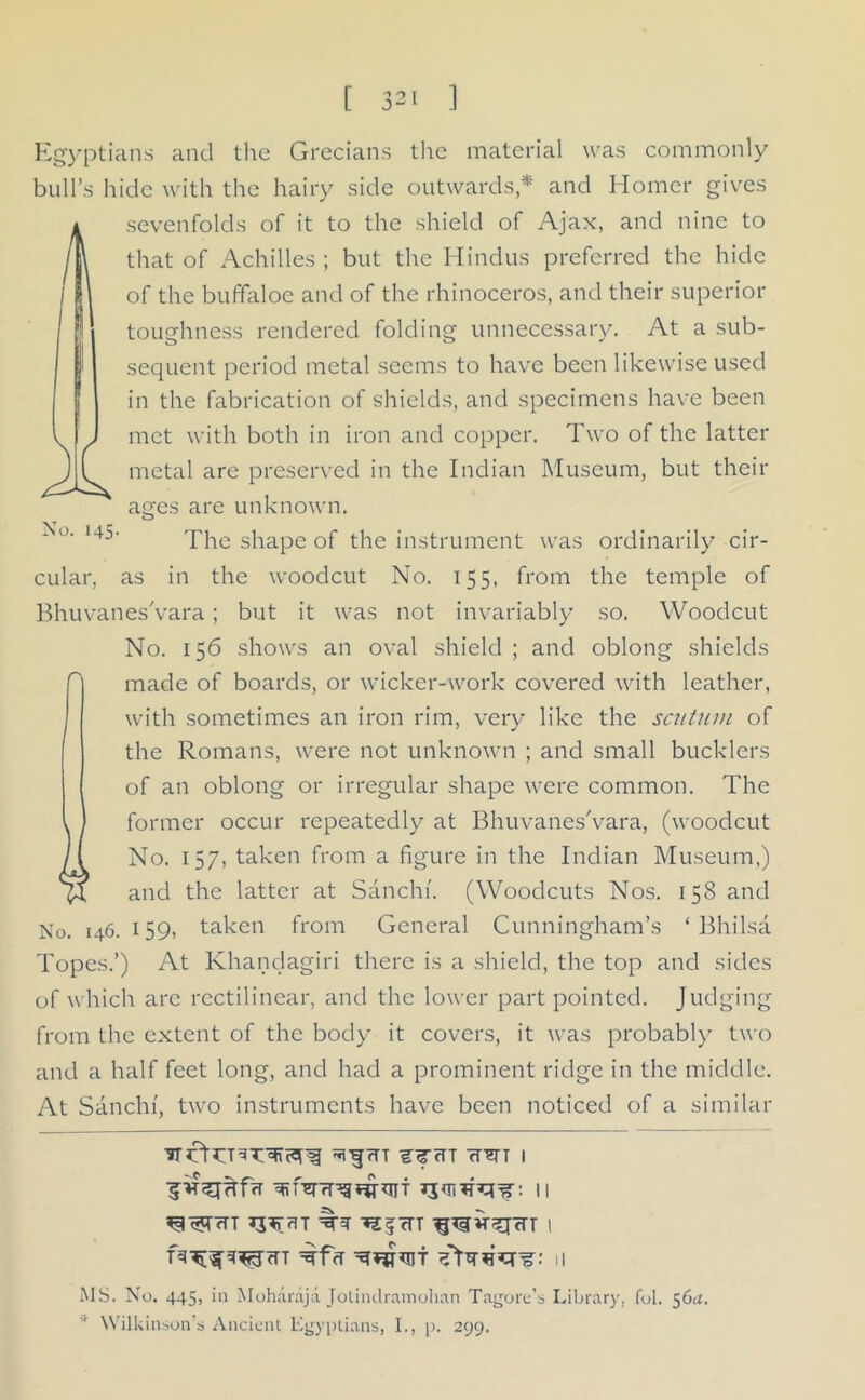 No. 145- Egyptians and the Grecians the material was commonly bull’s hide with the hairy side outwards * and Homer gives seven folds of it to the shield of Ajax, and nine to that of Achilles ; but the Hindus preferred the hide of the buffaloe and of the rhinoceros, and their superior toughness rendered folding unnecessary. At a sub- sequent period metal seems to have been likewise used in the fabrication of shields, and specimens have been met with both in iron and copper. Two of the latter metal are preserved in the Indian Museum, but their asfcs are unknown. The shape of the instrument was ordinarily cir- cular, as in the woodcut No. 155, from the temple of BhuvanesVara; but it was not invariably so. Woodcut No. 156 shows an oval shield ; and oblong shields made of boards, or wicker-work covered with leather, with sometimes an iron rim, very like the scutum of the Romans, were not unknown ; and small bucklers of an oblong or irregular shape were common. The former occur repeatedly at BhuvanesVara, (woodcut No. 157, taken from a figure in the Indian Museum,) and the latter at Sanchi. (Woodcuts Nos. 158 and No. 146.159, taken from General Cunningham’s ‘ Bhilsa Topes.’) At Khanclagiri there is a shield, the top and sides of which arc rectilinear, and the lower part pointed. Judging from the extent of the body it covers, it was probably two and a half feet long, and had a prominent ridge in the middle. At Sanchi, two instruments have been noticed of a similar fTT SJTH rTETT I ■jjv^TTrffT 11 *3^rTrlT ^ *25 cTT I T^f^tTT ^fcf 11 MS. No. 445, in Moharaja Jotindramohan Tagore’s Library, fob 56u. Wilkinson’s Ancient Egyptians, I., p. 299.