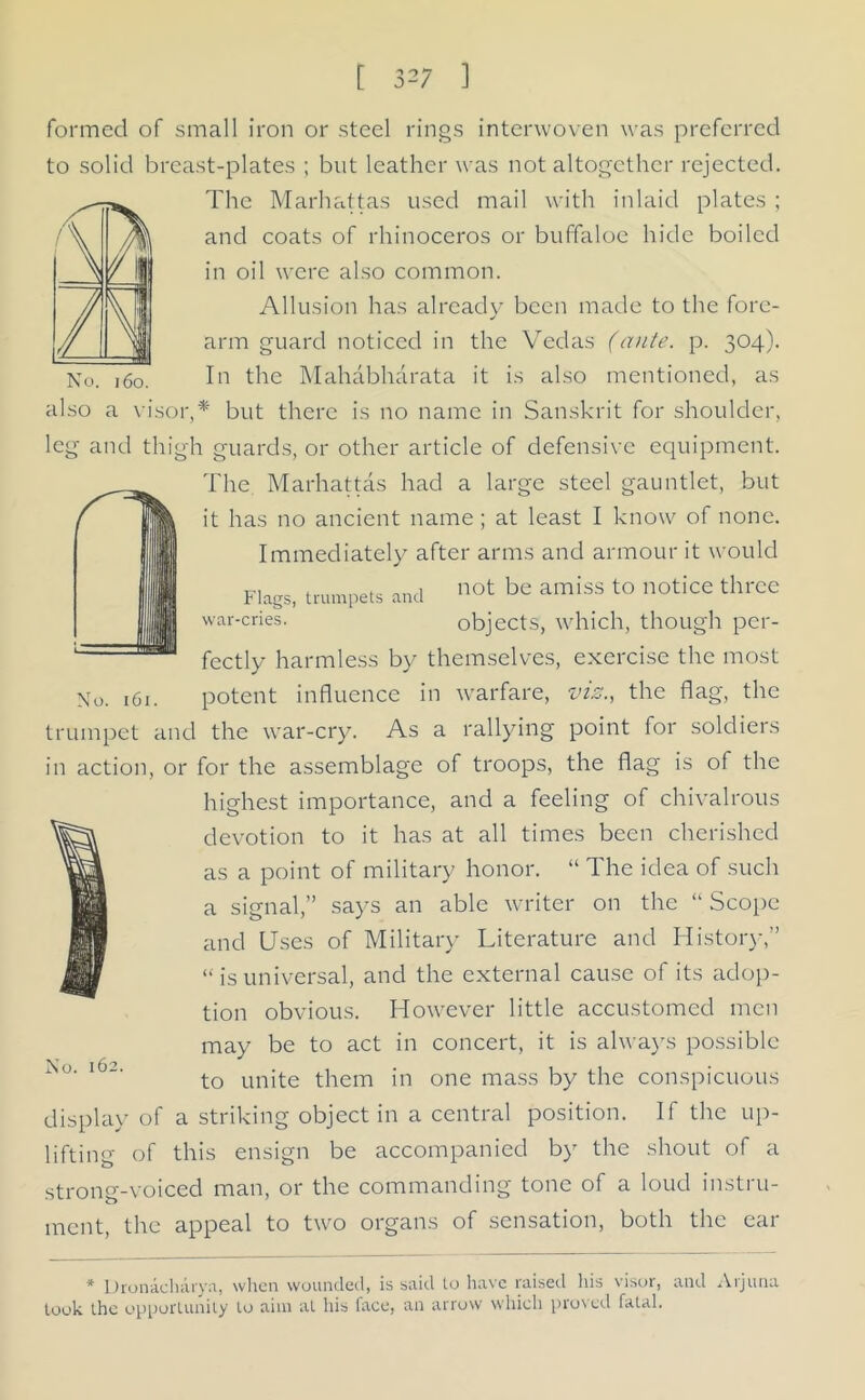 7m //\ A 1 formed of small iron or steel rings interwoven was preferred to solid breast-plates ; but leather was not altogether rejected. The Marhattas used mail with inlaid plates ; and coats of rhinoceros or buffaloe hide boiled in oil were also common. Allusion has already been made to the fore- «/ arm guard noticed in the Vedas (ante. p. 304). No. 160. In the Mahabharata it is also mentioned, as also a visor,* but there is no name in Sanskrit for shoulder, leg and thigh guards, or other article of defensive equipment. The Marhattas had a large steel gauntlet, but it has no ancient name ; at least I know of none. Immediately after arms and armour it would Flags, trumpets and not be amiss to notice thrce war-cries. objects, which, though per- fectly harmless by themselves, exercise the most potent influence in warfare, viz., the flag, the trumpet and the war-cry. As a rallying point for soldiers in action, or for the assemblage of troops, the flag is of the highest importance, and a feeling of chivalrous devotion to it has at all times been cherished as a point of military honor. “ The idea of such a signal,” says an able writer on the “Scope and Uses of Military Literature and History,” “ is universal, and the external cause of its adop- tion obvious. However little accustomed men may be to act in concert, it is always possible to unite them in one mass by the conspicuous display of a striking object in a central position. If the up- lifting of this ensign be accompanied by the shout of a strong-voiced man, or the commanding tone of a loud instru- ment, the appeal to two organs of sensation, both the ear No. 161. No. 162. * Dronacharya, when wounded, is said lo have raised his visor, and Arjuna look the opportunity to aim at his face, an arrow which proved fatal.