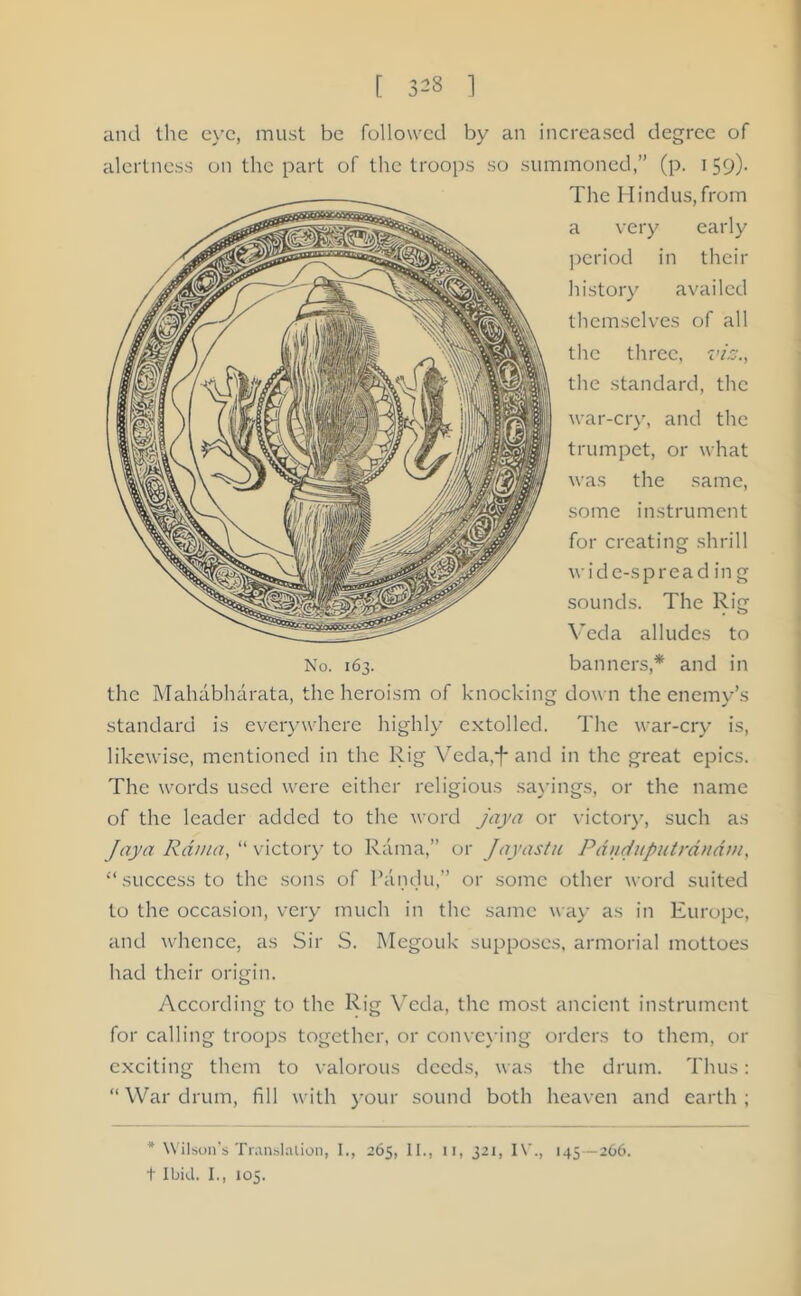 t 3« ] and the eve, must be followed by an increased degree of alertness on the part of the troops so summoned,” (p. 159). The Hindus,from a very early period in their history availed themselves of all the three, vis., the standard, the war-cry, and the trumpet, or what was the same, some instrument for creating shrill wide-spread in g sounds. The Rig Veda alludes to banners,* and in down the enemy’s The war-cry is, likewise, mentioned in the Rig Veda,-}* and in the great epics. The words used were either religious sayings, or the name of the leader added to the word jaya or victory, such as Jay a Rama, “ victory to Rama,” or Jayastu Pduduputrdndm, ‘‘success to the sons of Pandu,” or some other word suited to the occasion, very much in the same way as in Europe, and whence, as Sir S. Megouk supposes, armorial mottoes had their origin. According to the Rig Veda, the most ancient instrument for calling troops together, or conveying orders to them, or exciting them to valorous deeds, was the drum. Thus: “War drum, fill with your sound both heaven and earth; * Wilson’s Translation, I., 265, II., u, 321, IV., 145 —266. t Ibid. I., 105. No. 163. the Mahdbhdrata, the heroism of knocking standard is everywhere highly extolled.