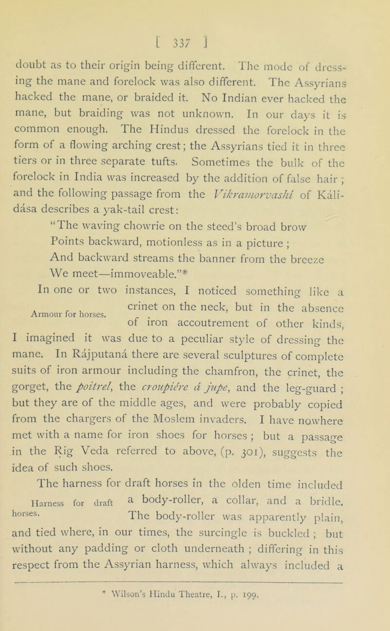 doubt ns to their origin being different. The mode of dress- ing the mane and forelock was also different. The Assyrians hacked the mane, or braided it. No Indian ever hacked the mane, but braiding was not unknown. In our days it is common enough. The Hindus dressed the forelock in the form of a flowing arching crest; the Assyrians tied it in three tiers or in three separate tufts. Sometimes the bulk of the forelock in India was increased by the addition of false hair ; and the following passage from the Vikramorvashi of Kali- dasa describes a yak-tail crest: “The waving chowrie on the steed’s broad brow Points backward, motionless as in a picture ; And backward streams the banner from the breeze We meet—immoveable.”*' In one or two instances, I noticed something like a crinet on the neck, but in the absence of iron accoutrement of other kinds, Armour for horses. I imagined it was due to a peculiar style of dressing the mane. In Rajputana there are several sculptures of complete suits of iron armour including the chamfron, the crinet, the gorget, the poitrel, the croupiere A jupe, and the leg-guard ; but they are of the middle ages, and were probably copied from the chargers of the Moslem invaders. I have nowhere met with a name for iron shoes for horses ; but a passage in the Rig Veda referred to above, (p. 301), suggests the idea of such shoes. The harness for draft horses in the olden time included Harness for draft ^ body-rollci, a collai, and a bridle. horses- The body-roller was apparently plain, and tied where, in our times, the surcingle is buckled ; but without any padding or cloth underneath ; differing in this respect from the Assyrian harness, which always included a * Wilson’s Hindu Theatre, I., p. 199.