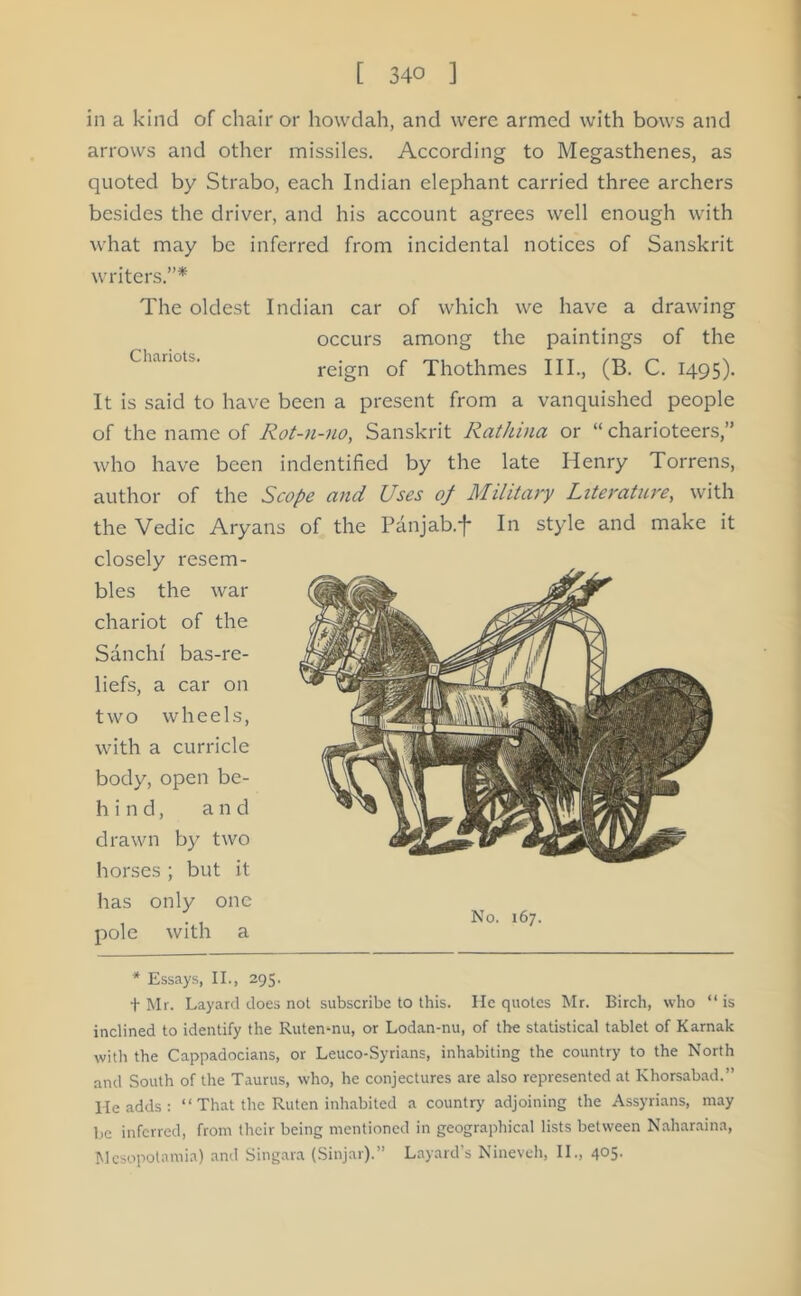 in a kind of chair or hovvdah, and were armed with bows and arrows and other missiles. According to Megasthenes, as quoted by Strabo, each Indian elephant carried three archers besides the driver, and his account agrees well enough with what may be inferred from incidental notices of Sanskrit writers.”* The oldest Indian car of which we have a drawing occurs among the paintings of the Chariots- reign of Thothmes III, (B. C. 1495). It is said to have been a present from a vanquished people of the name of Rot-u-uo, Sanskrit Rathina or “ charioteers,” who have been indentified by the late Henry Torrens, author of the Scope and Uses of Military Literature, with the Vedic Aryans of the Panjab.f In style and make it closely resem- bles the war chariot of the Sanchi bas-re- liefs, a car on two wheels, with a curricle body, open be- ll i n d, and drawn by two horses ; but it has only one 3 No. 167. pole with a * Essays, II, 295. t Mr. Layarcl does not subscribe to this. He quotes Mr. Birch, who “ is inclined to identify the Ruten-nu, or Lodan-nu, of the statistical tablet of Karnak with the Cappadocians, or Leuco-Syrians, inhabiting the country to the North and South of the Taurus, who, he conjectures are also represented at Khorsabad.” I-Ie adds : “ That the Ruten inhabited a country adjoining the Assyrians, may be inferred, from their being mentioned in geographical lists between Naharaina, Mesopotamia) and Singara (Sinjar).” Layard’s Nineveh, II, 405.