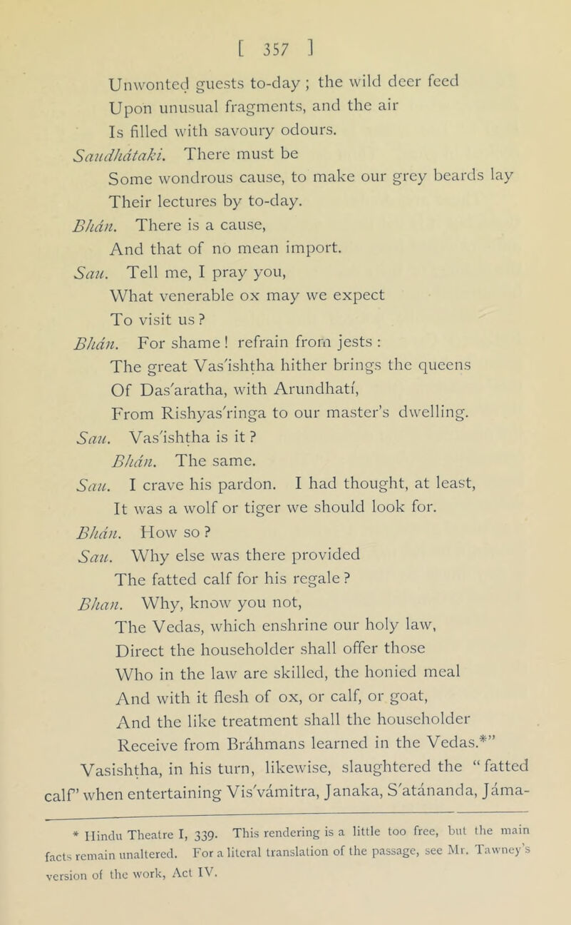 Unwonted guests to-day ; the wild deer feed Upon unusual fragments, and the air Is filled with savoury odours. Saudhdtaki. There must be Some wondrous cause, to make our grey beards lay Their lectures by to-day. Bhdn. There is a cause, And that of no mean import. Sau. Tell me, I pray you, What venerable ox may we expect To visit us ? Bhdn. For shame ! refrain from jests : The great Vas'ishtha hither brings the queens Of Das'aratha, with Arundhati, From Rishyas'ringa to our master’s dwelling. Sau. Vas'ishtha is it ? Bhdn. The same. Sau. I crave his pardon. I had thought, at least, It was a wolf or tiger we should look for. Bhdn. Flow so ? Sau. Why else was there provided The fatted calf for his regale ? Bhan. Why, know you not, The Vedas, which enshrine our holy law, Direct the householder shall offer those Who in the law are skilled, the honied meal And with it flesh of ox, or calf, or goat, And the like treatment shall the householder Receive from Brahmans learned in the Vedas.*” Vasishtha, in his turn, likewise, slaughtered the “fatted calf’ when entertaining Vis'vamitra, Janaka, S atananda, Jama- * Hindu Theatre I, 339. This rendering is a little too free, but the main facts remain unaltered. For a literal translation of the passage, see Mr. Tawney’s version of the work, Act IV.