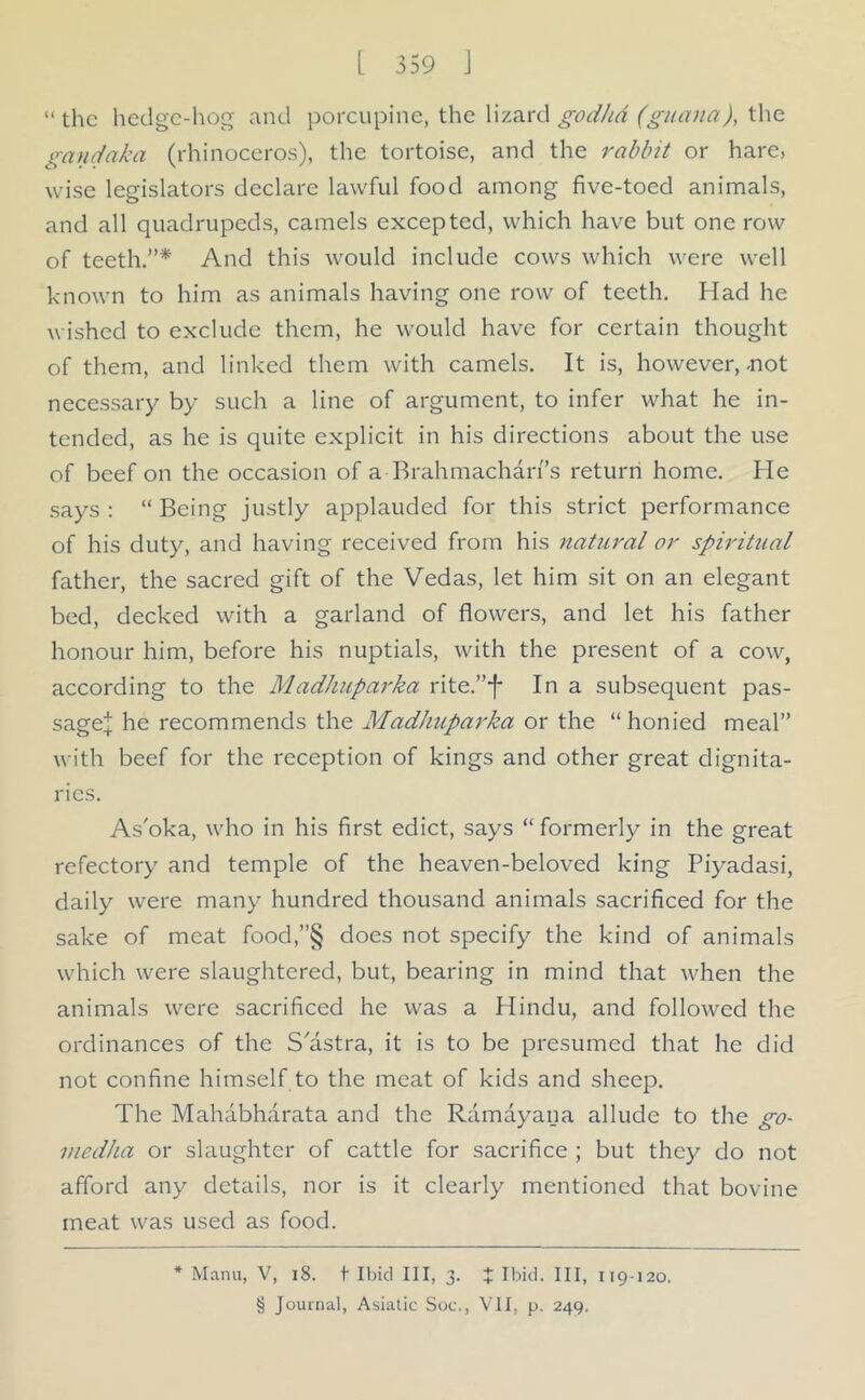 “ the hedge-hog and porcupine, the lizard godhd (guana), the gandaka (rhinoceros), the tortoise, and the rabbit or hare, wise legislators declare lawful food among five-toed animals, and all quadrupeds, camels excepted, which have but one row of teeth.”* And this would include cows which were well known to him as animals having one row of teeth. Had he wished to exclude them, he would have for certain thought of them, and linked them with camels. It is, however,-not necessary by such a line of argument, to infer what he in- tended, as he is quite explicit in his directions about the use of beef on the occasion of a Brahmacharfis return home. He says : “ Being justly applauded for this strict performance of his duty, and having received from his natural or spiritual father, the sacred gift of the Vedas, let him sit on an elegant bed, decked with a garland of flowers, and let his father honour him, before his nuptials, with the present of a cow, according to the Madhuparka rite.”f In a subsequent pas- sagej he recommends the Madhuparka or the “ honied meal” with beef for the reception of kings and other great dignita- ries. As'oka, who in his first edict, says “ formerly in the great refectory and temple of the heaven-beloved king Piyadasi, daily were many hundred thousand animals sacrificed for the sake of meat food,”§ does not specify the kind of animals which were slaughtered, but, bearing in mind that when the animals were sacrificed he was a Hindu, and followed the ordinances of the S'astra, it is to be presumed that he did not confine himself to the meat of kids and sheep. The Mahabharata and the Ramayana allude to the go- viedha or slaughter of cattle for sacrifice ; but they do not afford any details, nor is it clearly mentioned that bovine meat was used as food. * Manu, V, 18. t Ibid III, 3. X Ibid. Ill, 119-120. § Journal, Asiatic Soc., VII, p. 249.