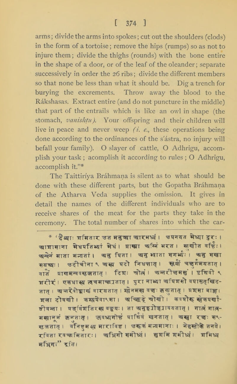 arms; divide the arms into spokes; cut out the shoulders (clods) in the form of a tortoise; remove the hips (rumps) so as not to injure them; divide the thighs (rounds) with the bone entire in the shape of a door, or of the leaf of the oleander; separate successively in order the 26 ribs; divide the different members so that none be less than what it should be. Dig a trench for burying the excrements. Throw away the blood to the Rakshasas. Extract entire (and do not puncture in the middle) that part of the entrails which is like an owl in shape (the stomach, vctnishtu). Your offspring and their children will live in peace and never weep (i. e., these operations being done according to the ordinances of the s'astra, no injury will befall your family). O slayer of cattle, O Adhrigu, accom- plish your task ; acomplish it according to rules ; O Adhrigu, accomplish it.”* The Taittinya Brahmana is silent as to what should be done with these different parts, but the Gopatha Brahmana of the Atharva Veda supplies the omission. It gives in detail the names of the different individuals who are to receive shares of the meat for the parts they take in the ceremony. The total number of shares into which the car- * ‘ fan: TrmrTTT: I '3*^3 JO I ^tT’Jn^T^TT i i : i *nrrr ^T^cTt I *srT fT<TT I 'aERr *?T7TT ^prwp I ■’FT^HT i ■tret f^nsprrrtj i ^^j^^nrrTTcr i giTr i i I \ ■?rrtT i (^Trn^irrrcT i to own ^nnr^t fTm I OOTOH I *§10^1 I fl'STWT Oaf I tto i ^-s$tNt\o i i i i wt I Opt 7ttpt- i ofete gorier i oar o\- ^ vj , ^s^rcTTcj i *rrofo?1 i o^^fonr: i ^rftnrr i fr*rf*r Tr*nw i HftpTl” TftTI