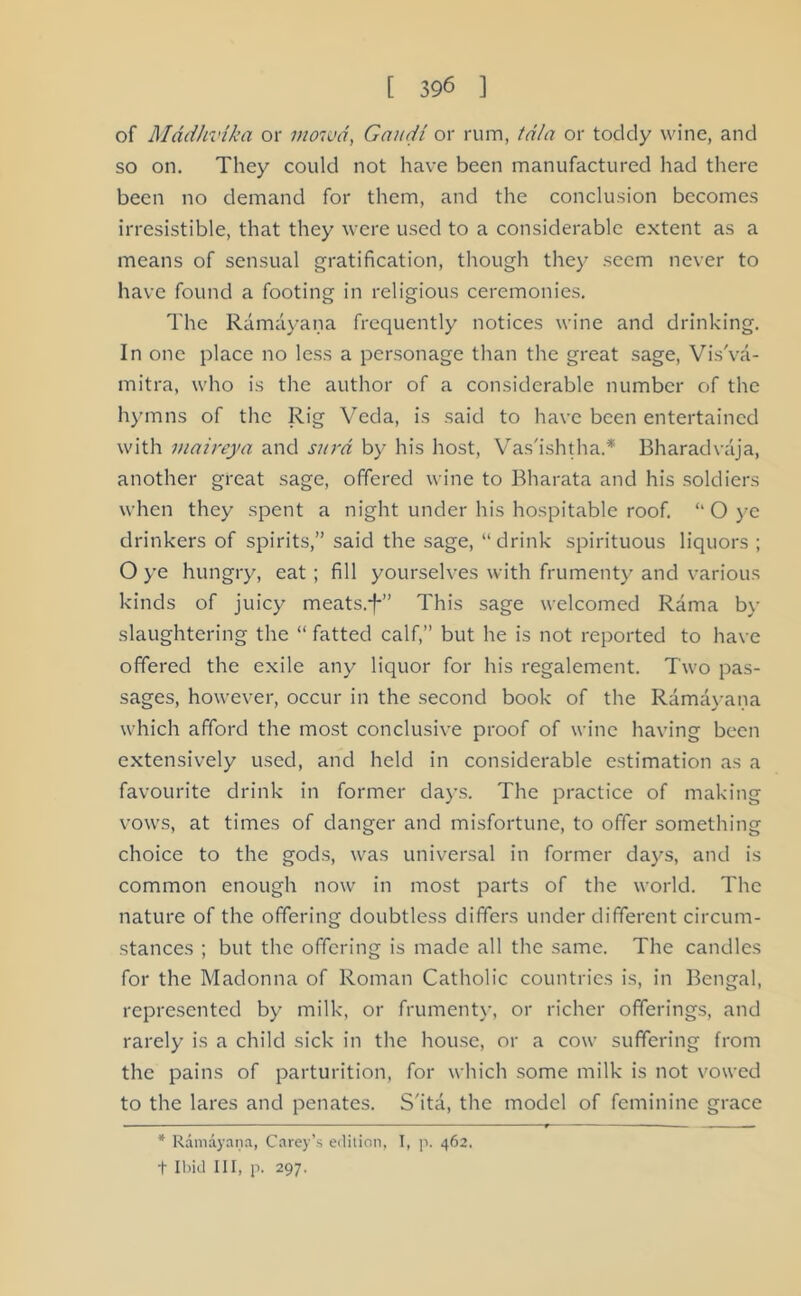 of Mddhvika or mowd, Gaudi or rum, tala or toddy wine, and so on. They could not have been manufactured had there been no demand for them, and the conclusion becomes irresistible, that they were used to a considerable extent as a means of sensual gratification, though they seem never to have found a footing in religious ceremonies. The Ramayana frequently notices wine and drinking. In one place no less a personage than the great sage, Vis'va- mitra, who is the author of a considerable number of the hymns of the Rig Veda, is said to have been entertained with maireya and surd by his host, Vas'ishtha.* Bharadvaja, another great sage, offered wine to Bharata and his soldiers when they spent a night under his hospitable roof. “ O ye drinkers of spirits,” said the sage, “drink spirituous liquors ; O ye hungry, eat; fill yourselves with frumenty and various kinds of juicy meats.-f-” This sage welcomed Rama by slaughtering the “ fatted calf,” but he is not reported to have offered the exile any liquor for his regalement. Two pas- sages, however, occur in the second book of the Ramayana which afford the most conclusive proof of wine having been extensively used, and held in considerable estimation as a favourite drink in former days. The practice of making vows, at times of danger and misfortune, to offer something choice to the gods, was universal in former days, and is common enough now in most parts of the world. The nature of the offering doubtless differs under different circum- stances ; but the offering is made all the same. The candles for the Madonna of Roman Catholic countries is, in Bengal, represented by milk, or frumenty, or richer offerings, and rarely is a child sick in the house, or a cow suffering from the pains of parturition, for which some milk is not vowed to the lares and penates. S'ita, the model of feminine grace * Ramayana, Carey’s edition, I, p. 462. + Ibid III, p. 297.