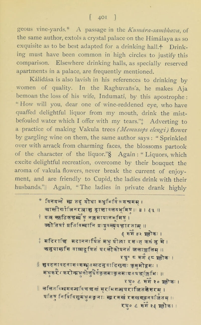 gcous vine-yards.* A passage in the Kitmdra-sambhava, of the same author, extols a crystal palace on the Himalaya as so exquisite as to be best adapted for a drinking hall.f Drink- ing must have been common in high circles to justify this comparison. Elsewhere drinking halls, as specially reserved apartments in a palace, are frequently mentioned. Kalidasa is also lavish in his references to drinking by women of quality. In the Raghuvans'a, he makes Aja bemoan the loss of his wife, Indumati, by this apostrophe: “ How will you, dear one of wine-reddened eye, who have quaffed delightful liquor from my mouth, drink the mist- befouled water which I offer with my tears.”! Adverting to a practice of making Vakula trees (Meviusops elengi) flower by gargling wine on them, the same author says : “ Sprinkled over with arrack from charming faces, the blossoms partook of the character of the liquor.”§ Again : “ Liquors, which excite delightful recreation, overcome by their bouquet the aroma of vakula flowers, never break the current of enjoy- ment, and are friendly to Cupid, the ladies drink with their husbands.”|| Again, “The ladies in private drank highly t mu 1 ^5?rrr7Ri TTfafa*rrf% 11 ^ s * 1 + 'SR*} *T % I 11 T^c C TTJT 4*= I T'W’o <5. TI7T ?o I ^?rf*rr;^TTrTf;5Trt%Trrj? 1 TTffTj fafgrf^^vF^psn: n t:^o £ ^ 1