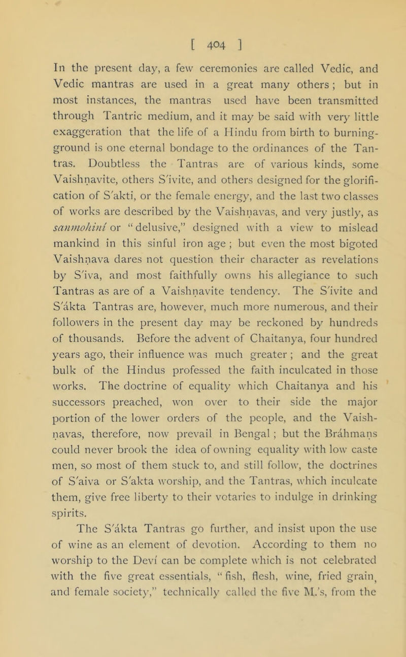 In the present day, a few ceremonies are called Vedic, and Vedic mantras are used in a great many others; but in most instances, the mantras used have been transmitted through Tantric medium, and it may be said with very little exaggeration that the life of a Hindu from birth to burning- ground is one eternal bondage to the ordinances of the Tan- tras. Doubtless the Tantras are of various kinds, some Vaishnavite, others S'ivite, and others designed for the glorifi- cation of S'akti, or the female energy, and the last two classes of works are described by the Vaishnavas, and very justly, as sanmohini or “delusive,” designed with a view to mislead mankind in this sinful iron age ; but even the most bigoted Vaishnava dares not question their character as revelations by S'iva, and most faithfully owns his allegiance to such Tantras as are of a Vaishnavite tendency. The S'ivite and S'akta Tantras are, however, much more numerous, and their followers in the present day may be reckoned by hundreds of thousands. Before the advent of Chaitanya, four hundred years ago, their influence was much greater ; and the great bulk of the Hindus professed the faith inculcated in those works. The doctrine of equality which Chaitanya and his successors preached, won over to their side the major portion of the lower orders of the people, and the Vaish- navas, therefore, now prevail in Bengal; but the Brahmans could never brook the idea of owning equality with low caste men, so most of them stuck to, and still follow, the doctrines of S'aiva or S'akta worship, and the Tantras, which inculcate them, give free liberty to their votaries to indulge in drinking spirits. The S'akta Tantras go further, and insist upon the use of wine as an clement of devotion. According to them no worship to the Devi can be complete which is not celebrated with the five great essentials, “ fish, flesh, wine, fried grain( and female society,” technically called the five M.’s, from the