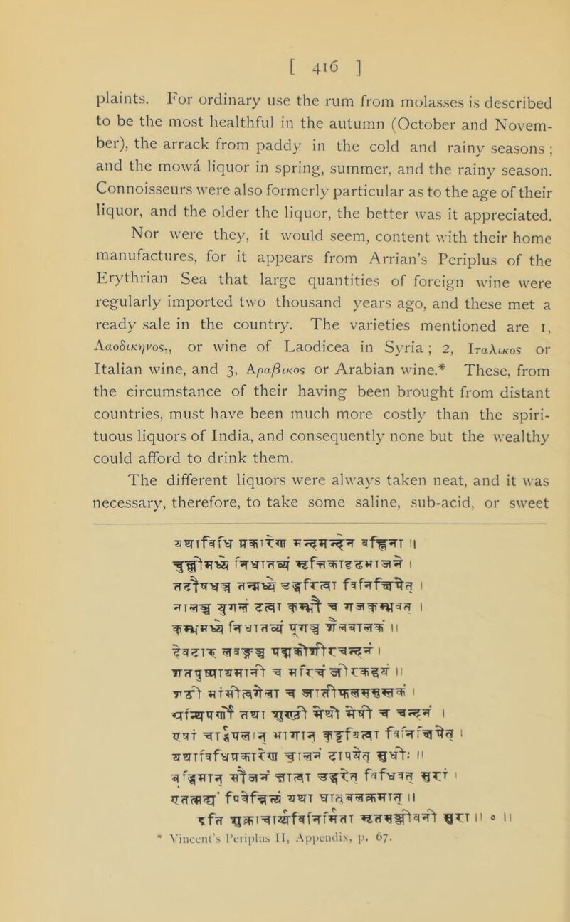 plaints. For ordinary use the rum from molasses is described to be the most healthful in the autumn (October and Novem- ber), the arrack from paddy in the cold and rainy seasons ; and the movva liquor in spring, summer, and the rainy season. Connoisseurs were also formerly particular as to the age of their liquor, and the older the liquor, the better was it appreciated. Nor were they, it would seem, content with their home manufactures, for it appears from Arrian’s Periplus of the Erythrian Sea that large quantities of foreign wine were regularly imported two thousand years ago, and these met a ready sale in the country. The varieties mentioned are i, AaoSuo^os,, or wine of Laodicea in Syria; 2, IraAtK-os or Italian wine, and 3, A.pa/3u<o<> or Arabian wine.* These, from the circumstance of their having been brought from distant countries, must have been much more costly than the spiri- tuous liquors of India, and consequently none but the wealthy could afford to drink them. The different liquors were always taken neat, and it was necessary, therefore, to take some saline, sub-acid, or sweet TT^TT*n l| fsrwrHoq 1 fT'jT'bzi 1 5TT5TS[ ^7TV^ ^ I fayTTIW TUT^ II 7r?r^HTT^»n5rt ^ 11 tt! ^ 1 fmi ^ 1 TjTTTT HTTn^l I 2mTH»fyTntfTT*iT xri^‘ n ST^JT'R I fu^f^rzi *mT WTri^aFHTH ll *f<r fjrT 11 <j 11 * Vincent’s Periplus II, Appendix, p. 67.