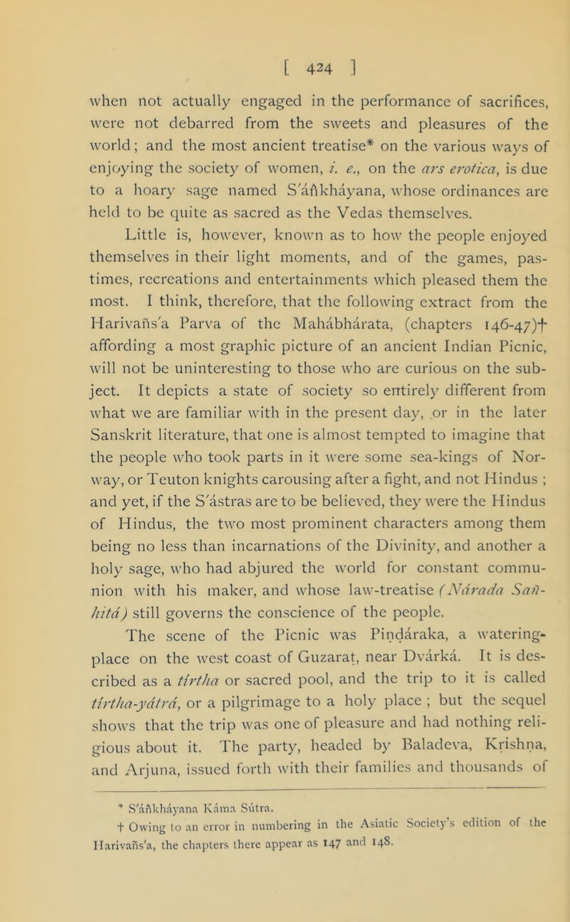 when not actually engaged in the performance of sacrifices, were not debarred from the sweets and pleasures of the world; and the most ancient treatise* on the various ways of enjoying the society of women, i. e., on the ars erotica, is due to a hoary sage named S'afikhayana, whose ordinances arc held to be quite as sacred as the Vedas themselves. Little is, however, known as to how the people enjoyed themselves in their light moments, and of the games, pas- times, recreations and entertainments which pleased them the most. I think, therefore, that the following extract from the Harivahs'a Parva of the Mahabharata, (chapters 146-47)-^ affording a most graphic picture of an ancient Indian Picnic, will not be uninteresting to those who are curious on the sub- ject. It depicts a state of society so entirely different from what we are familiar with in the present day, or in the later Sanskrit literature, that one is almost tempted to imagine that the people who took parts in it were some sea-kings of Nor- way, or Teuton knights carousing after a fight, and not Hindus ; and yet, if the S'astras are to be believed, they were the Hindus of Hindus, the two most prominent characters among them being no less than incarnations of the Divinity, and another a holy sage, who had abjured the world for constant commu- nion with his maker, and whose law-treatise (Ndrada Sail- hitd) still governs the conscience of the people. The scene of the Picnic was Pindaraka, a watering- place on the west coast of Guzarat, near Dvarka. It is des- cribed as a tirtha or sacred pool, and the trip to it is called tirtha-ydtrd, or a pilgrimage to a holy place ; but the sequel shows that the trip was one of pleasure and had nothing reli- gious about it. The party, headed by Baladeva, Krishna, and Arjuna, issued forth with their families and thousands of 4 S'aftkhayana Kama Sutra. f Owing to an error in numbering in the Asiatic Society s edition of the Ilarivans'a, the chapters there appear as 147 and *4^-