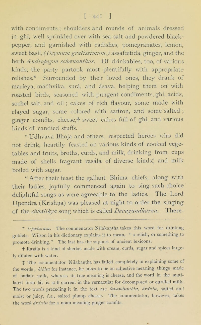 with condiments ; shoulders and rounds of animals dressed in ghi, well sprinkled over with sea-salt and powdered black- pepper, and garnished with radishes, pomegranates, lemon, sweet basil, (Ocymumgrcitissimum,) assafcetida, ginger, and the herb Andropogon scluenanthus. Of drinkables, too, of various kinds, the party partook most plentifully with appropriate relishes.* Surrounded by their loved ones, they drank of marieya, madhvika, sura, and asava, helping them on with roasted birds, seasoned with pungent condiments, ghi, acids, sochel salt, and oil ; cakes of rich flavour, some made with clayed sugar, some colored with saffron, and some salted ; ginger comfits, cheese,*f* sweet cakes full of ghi, and various kinds of candied stuffs. “ Udhvava Bhoja and others, respected heroes who did not drink, heartily feasted on various kinds of cooked vege- tables and fruits, broths, curds, and milk, drinking from cups made of shells fragrant rasala of diverse kinds* and milk boiled with sugar. “ After their feast the gallant Bhima chiefs, along with their ladies, joyfully commenced again to sing such choice delightful songs as were agreeable to the ladies. The Lord Upendra (Krishna) was pleased at night to order the singing of the chhdlikya song which is called Devagandharva. There- * Upadarasa. The commentator Nilakantha takes this word for drinking goblets. Wilson in his dictionary explains it to mean, “a relish, or something to promote drinking.” The last has the support of ancient lexicons. + Rasala is a kind of sherbet made with cream, curds, sugar and spices large- ly diluted with water. + The commentator Nilakantha has failed completely in explaining some of the words ; kildla for instance, he takes to be an adjective meaning things made of buffalo milk, whereas its true meaning is cheese, and the word in the muti- lated form lat is still current in the vernacular for decomposed or curdled milk. The two words preceding it in the text are lavandnnitdn, drdrdn, salted and moist or juicy, i.e., salted plump cheese. The commentator, however, takes the word ardrdn for a noun meaning ginger comfits.