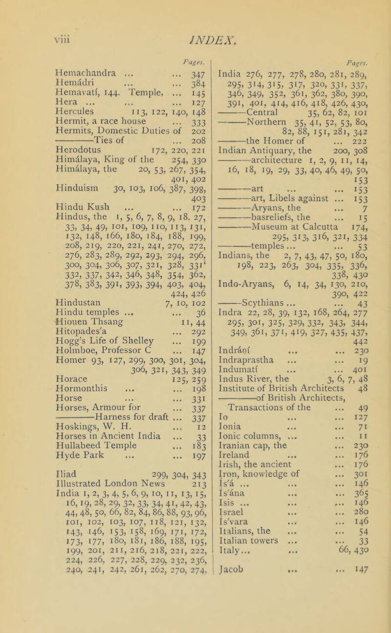 Pages. Hemaehandra ... ... 347 Hemadri ... ... 384 Hemavatf, 144. Temple, ... 145 Hera ... ... ... 127 Hercules 113, 122, 140, 148 Hermit, a race house ... 333 Hermits, Domestic Duties of 202 Ties of ... 208 Herodotus 172, 220, 221 Himalaya, King of the 254, 330 Himalaya, the 20, 53, 267, 354, 401, 402 Hinduism 30, 103, 106, 387, 398, 403 Hindu Kush ... ... 172 Hindus, the 1, 5, 6, 7, 8, 9, 18. 27, 33, 34, 49, *°*, 109, no, 113, 131, 132, 148, 166, 180, 184, 188, 199, 208, 219, 220, 221, 241, 270, 272, 276, 283, 289, 292, 293, 294, 296, 300, 304, 306, 307, 321, 328, 33 T 332, 337, 342, 346, 348, 354, 362, 378, 383, 39i, 393, 394, 403, 404, 424, 426 Hindustan 7, 10, 102 Hindu temples ... ... 36 Hiouen Thsang 11, 44 Hitopades'a ... 292 Hogg’s Life of Shelley ... 199 Holmboe, Professor C ... 147 Homer 93, 127, 299, 300, 301, 304, 306, 321, 343, 349 Horace 125, 259 Hormonthis ... ... 198 Horse ... ... 331 Horses, Armour for ... 337 Harness for draft ... 337 Hoskings, W. H. .., 12 Horses in Ancient India ... 33 Hullabeed Temple ... 183 Hyde Park ... ... 197 Iliad 299, 304, 343 Illustrated London News 213 India 1,2, 3, 4, 5, 6, 9, 10, n, 13, 15, 16, 19, 28, 29, 32, 33, 34, 41, 42, 43, 44, 48, 5°, 66, 82, 84, 86, 88, 93,96, 101, 102, 103, 107, 118, 121, 132, *43, 146, 153, 158, 169, 171, 172, *73, *77, 180, 181, 186, 188, 195, 199, 201, 2i 1, 216, 218, 221, 222, 224, 226, 227, 228, 229, 232, 236, 240, 241, 242, 261, 262, 270, 274, Pages. India 276, 277, 278, 280, 281, 289, 295, 3*4, 315, 3i7, 320, 331, 337, 346, 349, 352, 361, 362, 380, 390, 391, 401, 414, 416, 418, 426, 430, Central 35, 62, 82, 101 Northern 35, 41, 52, 53, 80, 82, 88, 151, 281, 342 the Homer of ... 222 Indian Antiquary, the 200, 308 architecture 1, 2, 9, 11, 14, 16, 18, 19, 29, 33, 40, 46, 49, 50, *53 art ... ... 153 art, Libels against ... 153 Aryans, the ... 7 basreliefs, the ... 15 Museum at Calcutta 174, 295, 3*3, 3*6, 321, 334 temples... ... 53 Indians, the 2, 7, 43, 47, 50, 180, 198, 223, 263, 304, 335, 336, 338, 430 Indo-Aryans, 6, 14, 34, 130, 210, 39°, 422 Scythians ... ... 43 Indra 22, 28, 39, 132, 168, 264, 277 295, 301, 325, 329,332, 343, 344, 349, 36*, 37*, 4*9, 327, 435, 437, 442 Indr&nf ... ... 230 Indraprastha ... ... 19 Indumatl ... ... 401 Indus River, the 3, 6, 7, 48 Institute of British Architects 48 -of British Architects, Transactions of the Io Ionia Ionic columns, ... Iranian cap, the Ireland Irish, the ancient Iron, knowledge of Is'd ... Is'&na Isis ... Israel Is'vara Italians, the Italian towers ... Italy... 49 127 7i 11 230 176 176 301 146 365 146 280 146 54 33 66, 430 Jacob *47