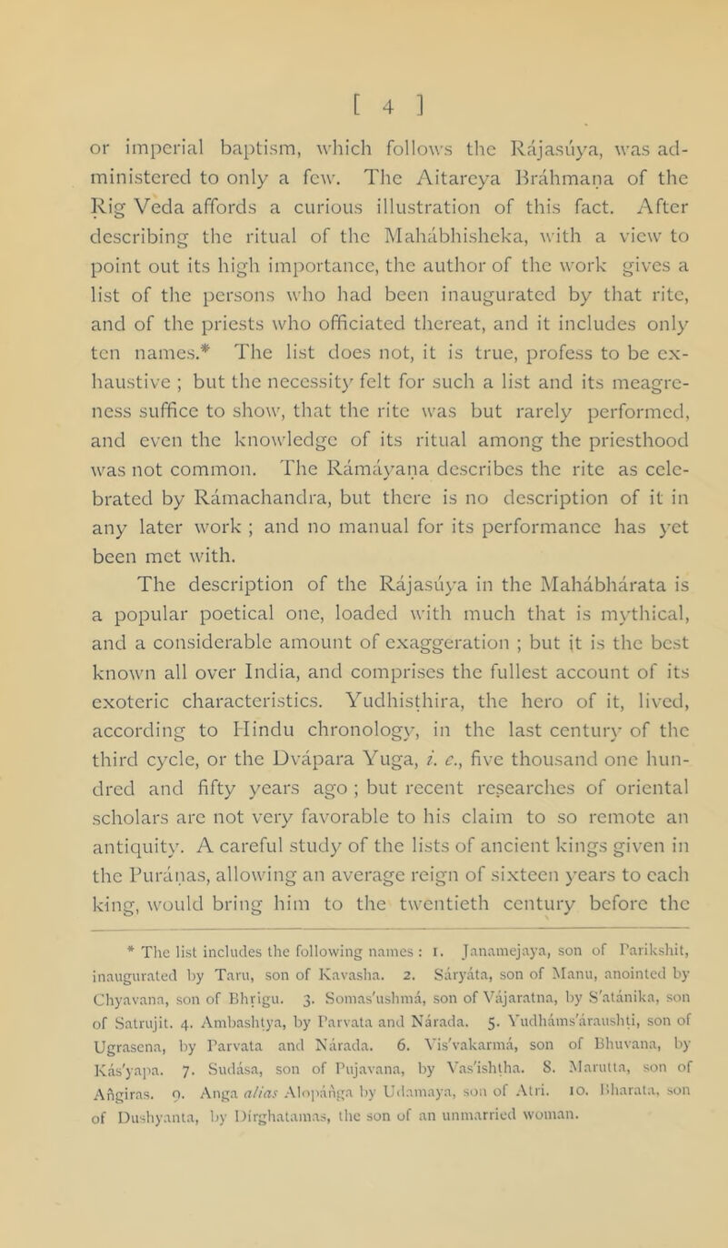 or imperial baptism, which follows the Rajasuya, was ad- ministered to only a few. The Aitarcya Brahmana of the Rig Veda affords a curious illustration of this fact. After describing the ritual of the Mahabhisheka, with a view to point out its high importance, the author of the work gives a list of the persons who had been inaugurated by that rite, and of the priests who officiated thereat, and it includes only ten names.* The list does not, it is true, profess to be ex- haustive ; but the necessit)' felt for such a list and its meagre- ness suffice to show, that the rite was but rarely performed, and even the knowledge of its ritual among the priesthood was not common. The Ramayana describes the rite as cele- brated by Ramachandra, but there is no description of it in any later work ; and no manual for its performance has yet been met with. The description of the Rajasuya in the Mahabharata is a popular poetical one, loaded with much that is m\'thical, and a considerable amount of exaggeration ; but it is the best known all over India, and comprises the fullest account of its exoteric characteristics. Yudhisthira, the hero of it, lived, according to Hindu chronology, in the last century of the third cycle, or the Dvapara Yuga, i. c., five thousand one hun- dred and fifty years ago ; but recent researches of oriental scholars are not very favorable to his claim to so remote an antiquity. A careful study of the lists of ancient kings given in the Puranas, allowing an average reign of sixteen years to each king, would bring him to the twentieth century before the * The list includes the following names : i. Janamejaya, son of Parikshit, inaugurated by Taru, son of Kavasha. 2. Saryata, son of M.anu, anointed by Chyavana, son of Rhrigu. 3. Somas'ushma, son of Vajaratna, by S'atanika, son of .Satrujit. 4. Ambashtya, by Parvata and Narada. 5- Vudhams'araushti, son of Ugrasena, by Parvata and Narada. 6. Vis'vakarma, son of Bhuvana, by Kas'yfipJi- 7- Sudasa, son of Pujavana, by Vas'ishtha. 8. Marutta, son of Angiras. 9. Anga a/ias .\lopaiiga by Udamaya, son of .Mri. 10. llharata. son of Dushyanta, by Dirghatamas, the son of an unmarried woman.