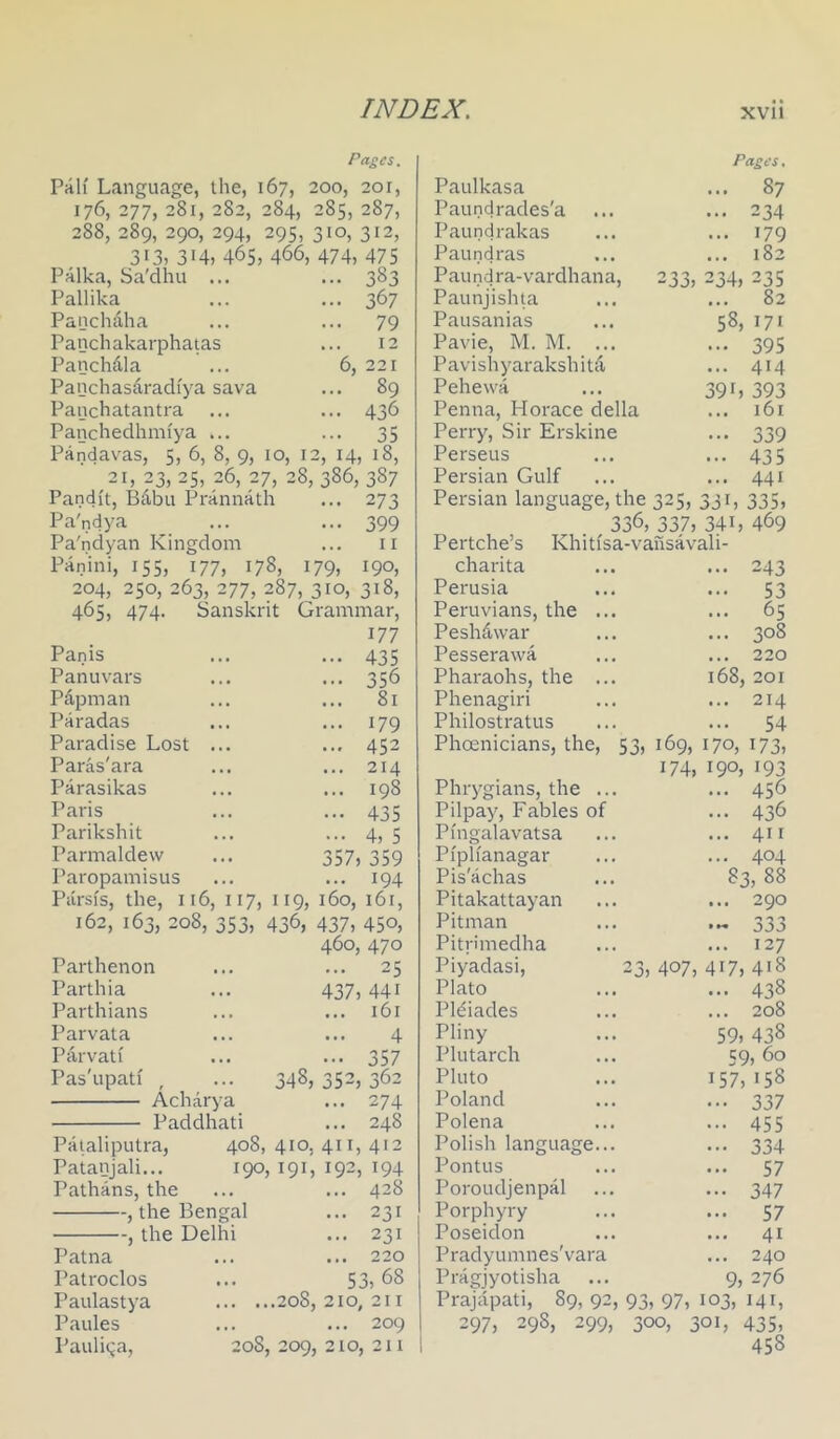 Pa£es. Piih' Language, the, 167, 200, 201, 176, 277, 281, 282, 284, 285, 287, 288, 289, 290, 294, 295, 310, 312, 313, 314, 465, 466, 474, 475 Palka, Sa'dhu ... ... 383 Pallika ... ... 367 Panchdha ... ... 79 Panchakarphatas ... 12 Panchdla ... 6, 221 Panchasaradfya sava ... 89 Panchatantra ... ... 436 Panchedhmiya ... ... 35 Pandavas, 5, 6, 8, 9, 10, 12, 14, 18, 21,23,25,26,27,28,386,387 Pandit, Bdbu Prannath ... 273 Pa'ndya ... ... 399 Pa'ndyan Kingdom ... ii Panini, 155, 177, 178, 179, 190, 204, 250, 263, 277, 287, 310, 318, 465, 474. Sanskrit Grammar, 177 Panis Panuvars Pdpman Paradas Paradise Lost Paras'ara Parasikas Paris Parikshit Parmaldevv Paropamisus 435 356 81 179 452 214 198 435 4, 5 357, 359 194 Parsfs, the, 116, 117, 119, 160, 161, 162, 163, 208, 353, 436, 437, 450, 460, 470 Parthenon Parthia Parthians Parvata Parvati Pas'upati , Acharya Paddhati Pataliputra, Patanjali... Pathans, the , the Bengal , the Delhi Patna Patroclos Paulastya Paules Paulina, ... 25 437, 441 ... 161 4 ••• 357 348, 352, 362 ... 274 ... 248 408, 410, 411, 412 190, 191, 192, 194 ... 428 ... 231 ... 231 ... 220 53, 68 . ...208,210,211 ... 209 208, 209, 210, 211 Pact’s, Paulkasa ... 87 Paundrades'a ... ... 234 Paundrakas ... ... 179 Paundras ... ... 182 Paundra-vardhana, 233, 234, 235 Paunjishta ... ... 82 Pausanias ... 58, 171 Pavie, M. M. ... ... 395 Pavishyarakshitcl ... 414 Pehewa ... 39L 393 Penna, Horace della ... 161 Perry, Sir Erskine ... 339 Perseus ... ... 435 Persian Gulf ... ... 441 Persian language, the 325, 331, 335, 336, 337, 341, 469 Pertche’s Khitisa-vausavali- charita Perusia Peruvians, the Peshdwar Pesserawa Pharaohs, the Phenagiri Philostratus Phoenicians, the, Phrygians, the .. Pilpay, Fables of Pmgalavatsa Pi'plianagar Pis'achas Pitakattayan Pitman Pitn’medha Piyadasi, Plato PHiades Pliny Plutarch Pluto Poland Polena Polish language Pontus Poroudjenpal Porphyry Poseidon Pradyumnes'vara Pragjyotisha ... 243 ••• 53 ... 65 ... 308 ... 220 168, 201 ... 214 ... 54 53, 169, 170, 173, 174, 190, 193 .. 456 .. 436 .. 411 .. 404 83, 88 .. 290 O '> ~ j3a .. 127 23, 407, 417, 418 438 208 59, 438 59, 60 157, 158 337 455 334 57 347 57 41 240 9, 276 Prajapati, 89, 92, 93, 97, 103, 141, 297, 298, 299, 300, 301, 435, 458