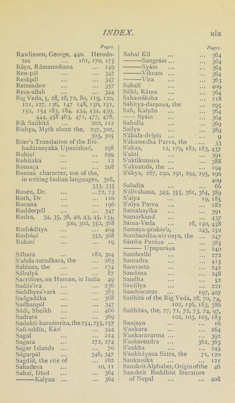 Pages. Rawlinson, George, 440. Herodo- tus ... 161, 170, 175 Raya, Ramamohana ... 149 Ren-pdl ... .-.347 Reskpal ... ... 347 Rettendew ... ... 357 Reza-ullah ... ... 344 Rig Veda, 5, 28,28,72, 80, 119, 120, 121, 127, 136, 147 148, 150, 151, 152, 154 183, 184, 434, 434, 439, 444, 458 463, 47 f, 477, 478, Rik Saiihita ... 202,112 Rishya, Myth about the, 297, 302, 303, 305 Roer’s Translation of the Bri- haddranyaka Upanishad, 298 Rohiin ... ... 299 Rohitaka ... ... 12 Roma^a ... ... 208 Roman character, use of the, in writing Indian languages, 308, j33, jj)5 ...72,73 ... ... 120 ... ... 196 ... 347 35, 36, 40, 43, 45, 134, 300, 302, 352, 368 ... 404 352, 368 ... 19 Rosen, Dr. Roth, Dr Ro.xana Rudderpdl Rudra, 34, Rudraditya Rudrani Rukmi Sdbara ... 182, 304 S'abda-ratndkara, the ... 263 Sabians, the ... ... 174 .Sdbulya, ... ... 87 Sacrifices, on Human, in India 49 .Sadds'iva ... ... 236 Saddhyes'vara ... ... 383 Sadgaddka ... ... 368 Sadhanpdl ... ... 347 Sddi, Sheikh ... ... 466 .Sadrata ... ... 369 Sadukti-karnamrita, the 2 Safi-uddm, Kazi Sagal Sagara Sagar Islands ... Sdgarpal Sagdid, the rite of Sahadev'a Sahai, Dhol Kalyan ... 54,255,257 • •• 344 ... 214 272, 274 ... 70 346, 347 ... 162 10, II ... 364 ... 364 Sahai Kil Sangram .. Syam dbkram .. Vira Sahah Saha, Rama Sahasrdksha Sahitya-darpana, the Sah, Kalyan Syam Sahulla Sailya S'dkala-dvfpfs S'akamedha Parva, the S'akas, 12, 179, 182, S'akti S'aktikumdra S'akuntala, the .. S'akya, 287, 290, 291, 294, 295, 296 409 Saladni ... ... 66 S ahvdhana, 349, 355, 361, 364, 389 Pages. 364 364 364 364 363 409 364 218 295 364 364 369 389 9 33 3, 437 391 388 194 S alya S'alya Parva Samahayika Samarkand Sama-Veda Samaya-prakds'a, Sambandha-ni r naya, the Samba Purdna ... Upapurdna Sambodhi .Samudra Samvarta Sandana Sandha Sandilya Sandrocotus Sanhita of the Rig Veda, 28, 70, 74, 102, 156, 183, 386 Sanhitas, the, 27, 71, 72, 73, 74, 97, 102, 103, 105, 183 19, 185 ... 182 ... 391 ••• 437 28, 150, 458 245, 252 247 385 240 272 415 242 248 52 22 r 197,407 San jay a S'ankara S'ankaravarma S'ankarendra S'ankha S'ankhdyana Sutra, the Sankusuka Sanskrit Alphabet, Origin ofthe 46 Sanskrit Buddhist literature of Nepal ... ... 408 16 ... 264 ... 392 362, 363 ... 245 71, 120 ... 121