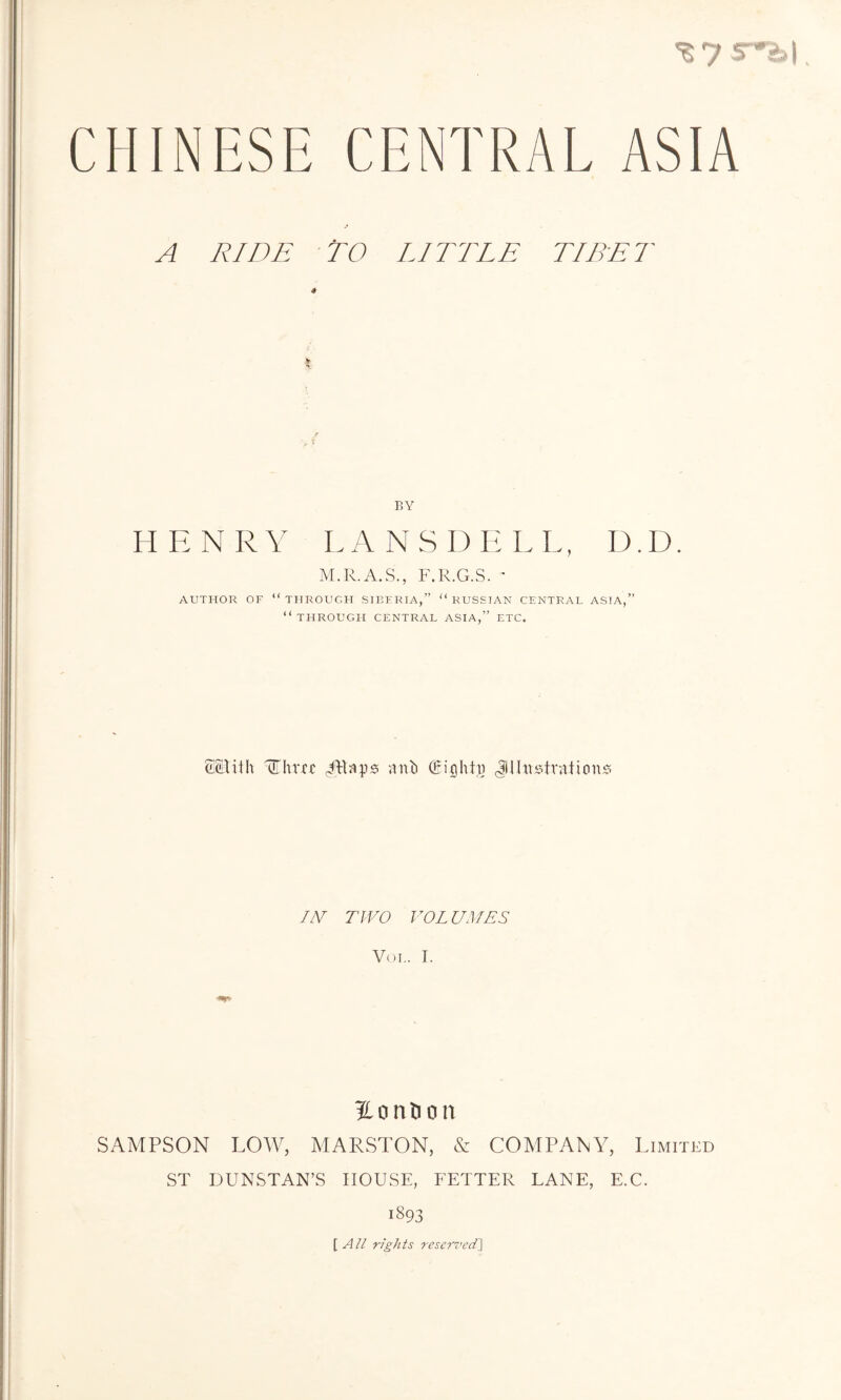 ^ys-h\ CHINESE CENTRAL ASIA A RIDE TO LITTLE TIBET BY HENR Y L A N S D E L L, D. D. M.R.A.S., F.R.G.S. ' AUTHOR OF “THROUGH SIBERIA,” “RUSSIAN CENTRAL ASIA,” “THROUGH CENTRAL ASIA,” ETC. SStith Three Mlaps anb Cighta Jlhvstvaticm;? IV TWO VOL UMES Voi.. I. Hontion SAMPSON LOW, MARSTON, & COMPANY, Limited ST DUNSTAN’S HOUSE, FETTER LANE, E.C. 1893 [ All rights reserved]
