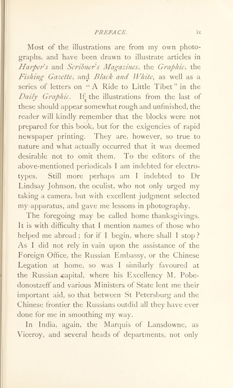 Most of the illustrations are from my own photo- graphs, and have been drawn to illustrate articles in Harper s and Scribner s Magazines, the Graphic, the Fishing Gazette, and Black and White, as well as a series of letters on “A Ride to Little Tibet” in the Daily Graphic. If the illustrations from the last of these should appear somewhat rough and unfinished, the reader will kindly remember that the blocks were not prepared for this book, but for the exigencies of rapid newspaper printing. They are, however, so true to nature and what actually occurred that it was deemed desirable not to omit them. To the editors of the above-mentioned periodicals I am indebted for electro- types. Still more perhaps am I indebted to Dr Lindsay Johnson, the oculist, who not only urged my taking a camera, but with excellent judgment selected my apparatus, and gave me lessons in photography. The foregoing may be called home thanksgivings. It is with difficulty that I mention names of those who helped me abroad ; for if I begin, where shall I stop ? As I did not rely in vain upon the assistance of the Foreign Office, the Russian Embassy, or the Chinese Legation at home, so was I similarly favoured at the Russian capital, where his Excellency M. Pobe- donostzeff and various Ministers of State lent me their important aid, so that between St Petersburg and the Chinese frontier the Russians outdid all they have ever done for me in smoothing my way. In India, again, the Marquis of Lansdowne, as Viceroy, and several heads of departments, not only