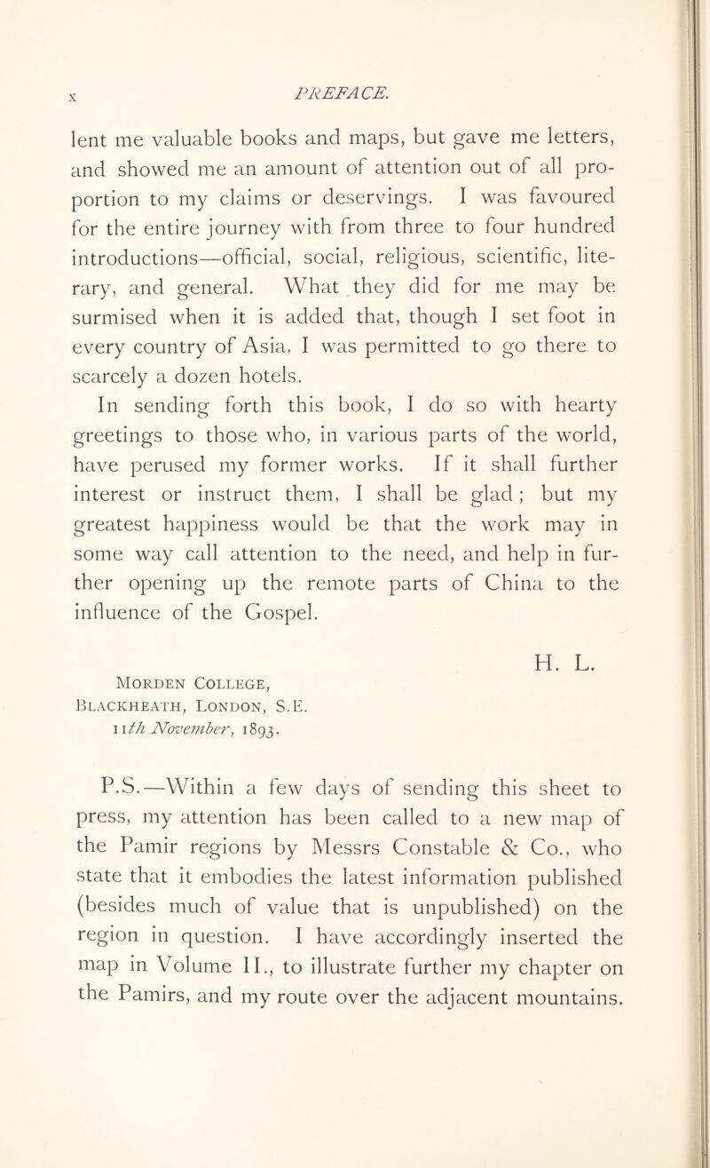 lent me valuable books and maps, but gave me letters, and showed me an amount of attention out of all pro- portion to my claims or deservings. I was favoured for the entire journey with from three to four hundred introductions—official, social, religious, scientific, lite- rary, and general. What they did for me may be surmised when it is added that, though I set foot in every country of Asia, I was permitted to go there to scarcely a dozen hotels. In sending forth this book, I do so with hearty greetings to those who, in various parts of the world, have perused my former works. If it shall further interest or instruct them, I shall be glad; but my greatest happiness would be that the work may in some way call attention to the need, and help in fur- ther opening up the remote parts of China to the influence of the Gospel. H. L. Morden College, Blackheath, London, S.E. i i th November, 1893. P.S.—Within a few days of sending this sheet to press, my attention has been called to a new map of the Pamir regions by Messrs Constable & Co., who state that it embodies the latest information published (besides much of value that is unpublished) on the region in question. I have accordingly inserted the map in Volume II., to illustrate further my chapter on the Pamirs, and my route over the adjacent mountains.