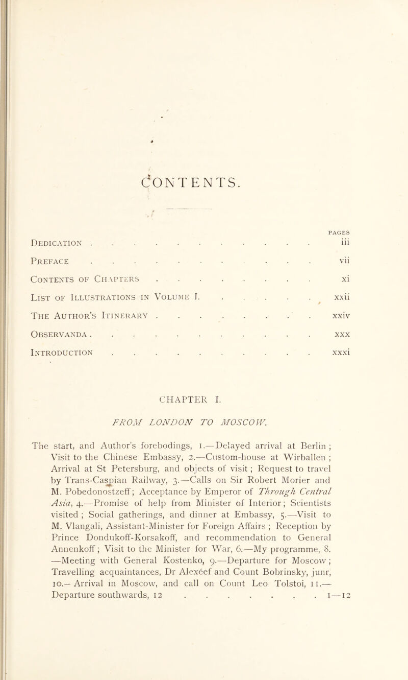 CONTENTS. PAGES Dedication iii Preface vii Contents of Chapters xi List of Illustrations in Volume I. ..... xxii The Author’s Itinerary . . . . . . . . xxiv Observanda xxx Introduction .......... xxxi CHAPTER I. FROM LONDON TO MOSCOW. The start, and Author’s forebodings, i.— Delayed arrival at Berlin ; Visit to the Chinese Embassy, 2.—Custom-house at Wirballen ; Arrival at St Petersburg, and objects of visit; Request to travel by Trans-Caspian Railway, 3.—Calls on Sir Robert Morier and M. Pobedonostzeff; Acceptance by Emperor of Through Central Asia, 4.—Promise of help from Minister of Interior; Scientists visited ; Social gatherings, and dinner at Embassy, 5.—Visit to M. Vlangali, Assistant-Minister for Foreign Affairs ; Reception by Prince Dondukoff-Korsakoff, and recommendation to General Annenkoff; Visit to the Minister for War, 6.—My programme, 8. —Meeting with General Kostenko, 9.—Departure for Moscow ; Travelling acquaintances, Dr Alexeef and Count Bobrinsky, junr, 10.—Arrival in Moscow, and call on Count Leo Tolstoi, n.— Departure southwards, 12 . . . . . . .1 — 12