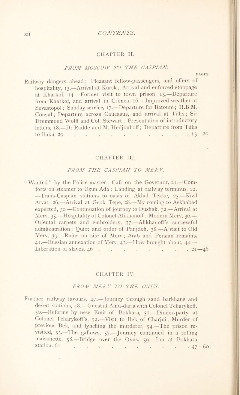 CHAPTER II. FROM MOSCOW TO THE CASPIAN. PAGES Railway dangers ahead ; Pleasant fellow-passengers, and offers of hospitality, 13.—Arrival at Kursk; Arrival and enforced stoppage at Kharkof, 14.—Former visit to town prison, 15.—Departure from Kharkof, and arrival in Crimea, 16.—Improved weather at Sevastopol; Sunday service, 17.—Departure for Batoum ; H.B.M. Consul ; Departure across Caucasus, and arrival at Tiflis ; Sir Drummond Wolff and Col. Stewart; Presentation of introductory letters, 18.—Dr Radde and M. Hedjouboff; Departure from Tiflis to Baku, 20 ......... 13—20 CHAPTER III. FROM THE CASPIAN TO MERV. “Wanted” by the Police-master ; Call on the Governor, 21.—Com- forts on steamer to Uzun Ada ; Landing at railway terminus, 22. —Trans-Caspian stations to oasis of Akhal Tekke, 25.—Kizil Arvat, 26.—Arrival at Geok Tepe, 28.—My coming to Askhabad expected, 30.—Continuation of journey to Dushak, 32.—Arrival at Merv, 35.—Hospitality of Colonel Alikhanoff; Modern Merv, 36.— Oriental carpets and embroidery, 37.—Alikhanoff’s successful administration; Quiet and order of Panjdeh, 38.—A visit to Old Merv, 39.—Ruins on site of Merv; Arab and Persian remains, 41.—Russian annexation of Merv, 43.—How brought about, 44.— Liberation of slaves, 46 ....... 21—46 CHAPTER IV. FROM MERV TO THE ONUS. Further railway favours, 47.-—Journey through sand barkhans and desert stations, 48.—Guest at Amu-daria with Colonel Tcharykoff, 5°-—Reforms by new Emir of Bokhara, 51.—Dinner-party at Colonel Teharykoff’s, 52.—Visit to Bek of Charjui; Murder of previous Bek, and lynching the murderer, 54.—The prison re- visited, 55.—The gallows, 57.—Journey continued in a rolling maisonette, 58.—Bridge over the Oxus, 59.-—Inn at Bokhara station, 60 47—60