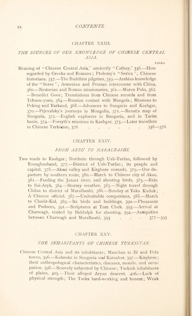 CHAPTER XXIII. THE SOURCES OF OUR KNOWLEDGE OF CHINESE CENTRAL ASIA. PAGES Meaning of “Chinese Central Asia,” anciently “ Cathay,” 356.—How regarded by Greeks and Romans ; Ptolemy's “ Serica ” ; Chinese historians, 357.—The Buddhist pilgrims, 359.—Arabian knowledge of the “ Seres ” ; Armenian and Persian intercourse with China, 360.—Nestorian and Roman missionaries, 361.—Marco Polo, 362. —Benedict Goes; Translations from Chinese records and from Tchuen-yuen, 364.—Russian contact with Mongols ; Missions to Peking and Yarkand, 368.—Advances to Sungaria and Kashgar, 370.—Prjevalsky’s journeys in Mongolia, 371.—Renat’s map of Sungaria, 372.-—-English explorers in Sungaria, and in Tarim basin, 374.—Forsyth’s missions to Kashgar, 375.—Later travellers in Chinese Turkistan, 376 ...... 356—*376 CHAPTER XXIV. FROM AKSU TO MARALBASHI. Two roads to Kashgar; Northern through Ush-Turfan, followed by Younghusband, 377.—District of Ush-Turfan; its people and capital, 378.—Aksai valley and Kirghese nomads, 379.—Our de- parture by southern route, 380.—March to Chinese city of Aksu, 381.—Fording the Janart river, and shooting birds, 383.—Ride to Sai-Aryk, 384.—Stormy weather, 385.—Night travel through Chilan to district of Maralbashi, 386.—Sunday at Yaka Kuduk ; A Chinese official, 387.—Undesirable companions, 388.—March to Chadir-Kul, 389.—Its birds and buildings, 390.—Pheasants and Podoces, 391.—Scriptures at Turn Chuk, 393.—Arrival at Charwagh, visited by Biddulph for shooting, 394.—Antiquities between Charwagh and Maralbashi, 395 . . . 377—395 CHAPTER XXV. THE INHABITANTS OF CHINESE TURK1S TAN. Chinese Central Asia and its inhabitants ; Manchus in Ili and Pelu towns, 396.—Kalmuks in Sungaria and Karashar, 397.—Kirghese ; their anthropological characteristics, diseases, morals, and occu- pation, 398.—Scarcely subjected by Chinese; Turkish inhabitants of plains, 405.—Their alleged Aryan descent, 406.— Lack of physical strength ; The Turks hard-working and honest; Weak