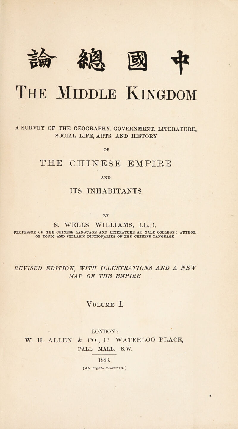 The Middle Kingdom A SURVEY OF THE GEOGRAPHY, GOVERNMENT, LITERATURE, SOCIAL LIFE, ARTS, AND HISTORY OF THE CHINESE EMPIRE AND ITS INHABITANTS BY S. WELLS WILLIAMS, LL.D. PROFESSOR OF THE CHINESE LANGUAGE AND LITERATURE AT TALE COLLEGE ; AUTHOR OF TONIC AND SYLLABIC DICTIONARIES OF THE CHINESE LANGUAGE REVISED EDITION, WITH ILLUSTRATIONS AND A NEW MAP OF TEE EMPIRE Volume I. LONDON: W. H. ALLEN & CO., 13 WATERLOO PLACE, PALL MALL. S. W. 1883. (All rights reserved.)