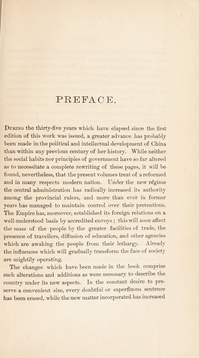 PREFACE. During the thirty-five years which have elapsed since the first edition of this work was issued, a greater advance has probably been made in the political and intellectual development of China than within any previous century of her history. While neither the social habits nor principles of government have so far altered as to necessitate a complete rewriting of these pages, it will be found, nevertheless, that the present volumes treat of a reformed and in many respects modern nation. Under the new regime the central administration has radically increased its authority among the provincial rulers, and more than ever in former years has managed to maintain control over their pretentions. The Empire has, moreover, established its foreign relations on a well-understood basis by accredited envoys ; this will soon affect the mass of the people by the greater facilities of trade, the presence of travellers, diffusion of education, and other agencies which are awaking the people from their lethargy. Already the influences which will gradually transform the face of society are mightily operating. The changes which have been made in the book comprise such alterations and additions as were necessary to describe the country under its new aspects. In the constant desire to pre- serve a convenient size, every doubtful or superfluous sentence has been erased, while the new matter incorporated has increased