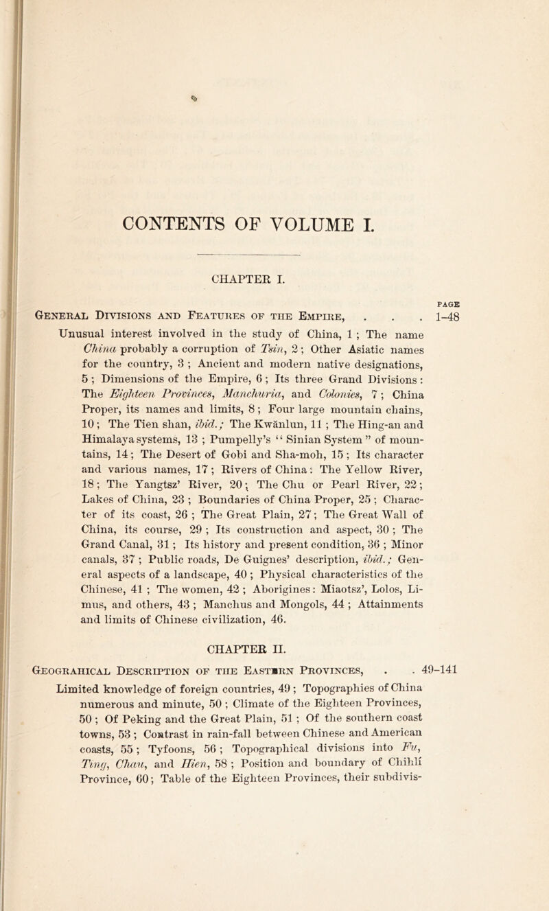 <a CONTENTS OF VOLUME I. CHAPTER I. PAGE General Divisions and Features of the Empire, . . . 1-48 Unusual interest involved in tlie study of China, 1 ; The name China probably a corruption of Tsin, 2; Other Asiatic names for the country, 3 ; Ancient and modern native designations, 5 ; Dimensions of the Empire, 6 ; Its three Grand Divisions: The Eighteen Provinces, Manchuria, and Colonies, 7; China Proper, its names and limits, 8; Four large mountain chains, 10; The Tien shan, ibid.; The Kwanlun, 11 ; The Hing-an and Himalaya systems, 13 ; Pumpelly’s “ Sinian System ” of moun- tains, 14; The Desert of Gobi and Sha-moh, 15 ; Its character and various names, 17; Rivers of China: The Yellow River, 18; The Yangtsz’ River, 20 ; The Cliu or Pearl River, 22; Lakes of China, 23 ; Boundaries of China Proper, 25 ; Charac- ter of its coast, 26 ; The Great Plain, 27; The Great Wall of China, its course, 29 ; Its construction and aspect, 30 ; The Grand Canal, 31; Its history and present condition, 36 ; Minor canals, 37 ; Public roads, De Guignes’ description, ibid.; Gen- eral aspects of a landscape, 40 ; Physical characteristics of the Chinese, 41 ; The women, 42 ; Aborigines: Miaotsz’, Lolos, Li- mns, and others, 43 ; Manclius and Mongols, 44 ; Attainments and limits of Chinese civilization, 46. CHAPTER II. Geograhical Description of tiie East«rn Provinces, . . 49-141 Limited knowledge of foreign countries, 49 ; Topographies of China numerous and minute, 50 ; Climate of the Eighteen Provinces, 50 ; Of Peking and the Great Plain, 51 ; Of the southern coast towns, 53 ; Contrast in rain-fall between Chinese and American coasts, 55; Tyfoons, 56; Topographical divisions into Fu, Ting, Chau, and Mien, 58 ; Position and boundary of Chihli Province, 60; Table of the Eighteen Provinces, their subdivis-