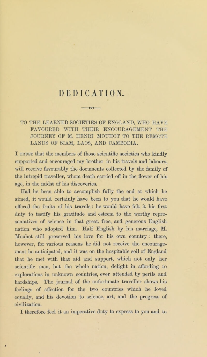 DEDICATION TO THE LEARNED SOCIETIES OF ENGLAND, WHO HAVE FAVOURED WITH THEIR ENCOURAGEMENT THE JOURNEY OF M. HENRI MOUHOT TO THE REMOTE LANDS OF SIAM, LAOS, AND CAMBODIA. I TKUST that the members of those scientific societies who kindly supported and encouraged my brother in his travels and labours, will receive favourably the documents collected by the family of the intrepid traveller, whom death carried off in the flower of his age, in the midst of his discoveries. Had he been able to accomplish fully the end at which he aimed, it would certainly have been to you that he would have offered the fruits of his travels: he would have felt it his first duty to testify his gratitude and esteem to the worthy repre- sentatives of science in that great, free, and generous English nation who adopted him. Half English by his marriage, M. Mouliot still preserved his love for his own country : there, however, for various reasons he did not receive the encourage- ment he anticipated, and it was on the hospitable soil of England that he met with that aid and support, which not only her scientific men, but the whole nation, delight in affording to explorations in unknown countries, ever attended by perils and hardships. The journal of the unfortunate traveller shows his feelings of affection for the two countries which he loved equally, and his devotion to science, art, and the progress of civilization.