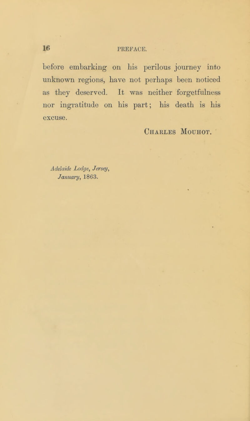 before embarking on his perilous journey into unknown regions, have not perhaps been noticed as they deserved. It was neither forgetfulness nor ingratitude on his part; his death is his excuse. Charles Mouhot. Adelaide Lodge, Jersey, January, 1863.