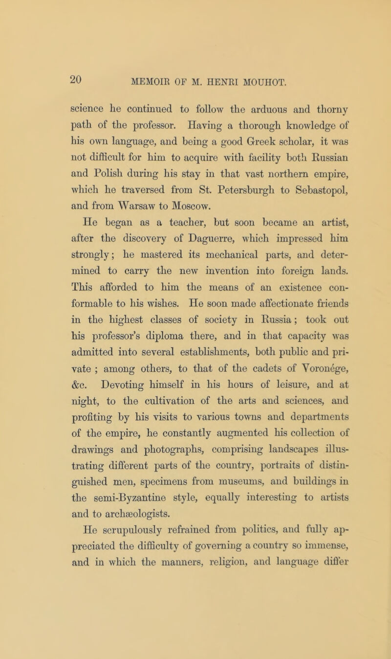 science he continued to follow the arduous and thorny path of the professor. Having a thorough knowledge of his own language, and being a good Greek scholar, it was not difficult for him to acquire with facility both Russian and Polish during his stay in that vast northern empire, which he traversed from St. Petersburgh to Sebastopol, and from Warsaw to Moscow. He began as a teacher, but soon became an artist, after the discovery of Daguerre, which impressed him strongly; he mastered its mechanical parts, and deter- mined to carry the new invention into foreign lands. This afforded to him the means of an existence con- formable to his wishes. He soon made affectionate friends in the highest classes of society in Russia; took out his professor’s diploma there, and in that capacity was admitted into several establishments, both public and pri- vate ; among others, to that of the cadets of Yoronege, &c. Devoting himself in his hours of leisure, and at night, to the cultivation of the arts and sciences, and profiting by his visits to various towns and departments of the empire, he constantly augmented his collection of drawings and photographs, comprising landscapes illus- trating different parts of the country, portraits of distin- guished men, specimens from museums, and buildings in the semi-Byzantine style, equally interesting to artists and to archaeologists. He scrupulously refrained from politics, and fully ap- preciated the difficulty of governing a country so immense, and in which the manners, religion, and language differ