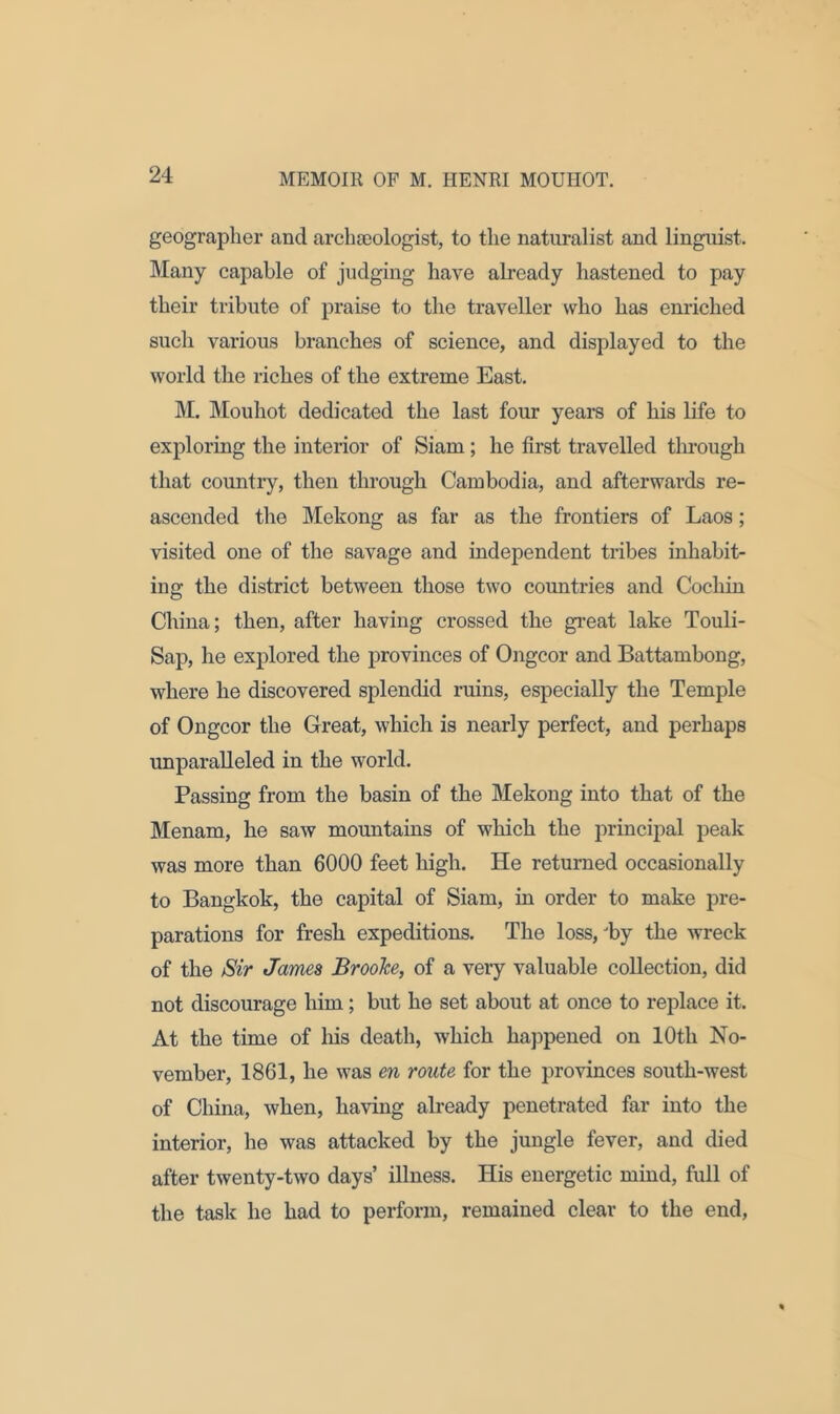 geographer and archaeologist, to the naturalist and linguist. Many capable of judging have already hastened to pay their tribute of praise to the traveller who has enriched such various branches of science, and displayed to the world the riches of the extreme East. M. Mouhot dedicated the last four years of his life to exploring the interior of Siam; he first travelled through that country, then through Cambodia, and afterwards re- ascended the Mekong as far as the frontiers of Laos; visited one of the savage and independent tribes inhabit- ing the district between those two countries and Cochin China; then, after having crossed the great lake Touli- Sap, he explored the provinces of Ongcor and Battambong, where he discovered splendid ruins, especially the Temple of Ongcor the Great, which is nearly perfect, and perhaps unparalleled in the world. Passing from the basin of the Mekong into that of the Menam, he saw mountains of which the principal peak was more than 6000 feet high. He returned occasionally to Bangkok, the capital of Siam, in order to make pre- parations for fresh expeditions. The loss, 'by the wreck of the Sir James Brooke, of a very valuable collection, did not discourage him; but he set about at once to replace it. At the time of his death, which happened on 10th No- vember, 1861, he was en route for the provinces south-west of China, when, having already penetrated far into the interior, he was attacked by the jungle fever, and died after twenty-two days’ illness. His energetic mind, full of the task he had to perform, remained clear to the end,