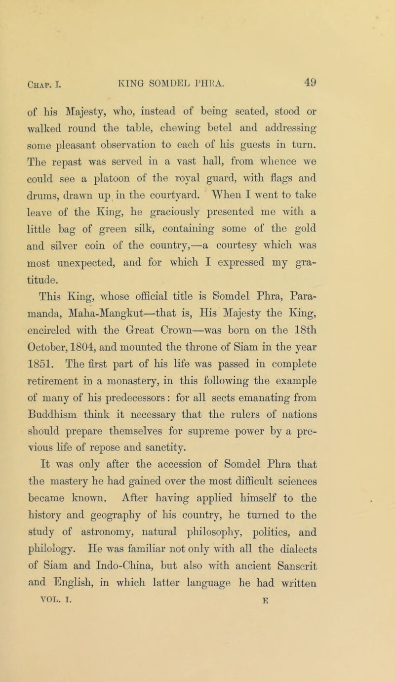of his Majesty, who, instead of being seated, stood or walked round the table, chewing betel and addressing some pleasant observation to each of his guests in turn. The repast was served in a vast hall, from whence we could see a platoon of the royal guard, with flags and drums, drawn up in the courtyard. When I went to take leave of the King, he graciously presented me with a little bag of green silk, containing some of the gold and silver coin of the country,—a courtesy which was most unexpected, and for which I expressed my gra- titude. This King, whose official title is Somdel Phra, Para- manda, Maha-Mangkut—that is, His Majesty the King, encircled with the Great Crown—was born on the 18th October, 1804, and mounted the tin-one of Siam in the year 1851. The first part of his life was passed in complete retirement in a monastery, in this following the example of many of his predecessors: for all sects emanating from Buddhism think it necessary that the rulers of nations should prepare themselves for supreme power by a pre- vious life of repose and sanctity. It was only after the accession of Somdel Phra that the mastery he had gained over the most difficult sciences became known. After having applied himself to the history and geography of his country, he turned to the study of astronomy, natural philosophy, politics, and philology. He was familiar not only with all the dialects of Siam and Indo-China, but also with ancient Sanscrit and English, in which latter language he had written ArOL. I. E
