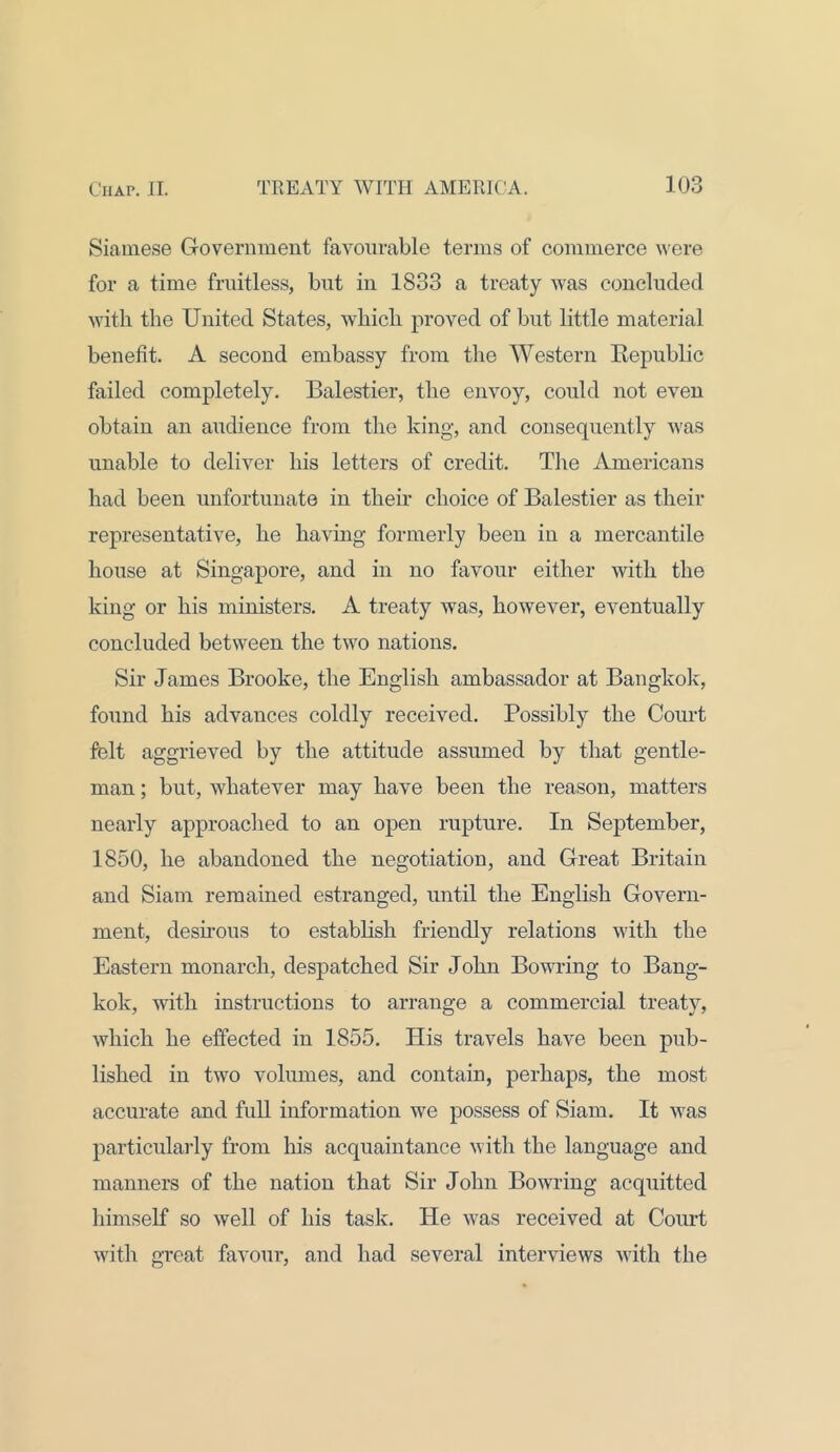 Siamese Government favourable terms of commerce were for a time fruitless, but in 1833 a treaty was concluded with the United States, which proved of but little material benefit. A second embassy from the Western Republic failed completely. Balestier, the envoy, could not even obtain an audience from the king, and consequently was unable to deliver his letters of credit. The Americans had been unfortunate in their choice of Balestier as their representative, he having formerly been in a mercantile house at Singapore, and in no favour either with the king or his ministers. A treaty was, however, eventually concluded between the two nations. Sir James Brooke, the English ambassador at Bangkok, found his advances coldly received. Possibly the Court felt aggrieved by the attitude assumed by that gentle- man ; but, whatever may have been the reason, matters nearly approached to an open rupture. In September, 1850, he abandoned the negotiation, and Great Britain and Siam remained estranged, until the English Govern- ment, desirous to establish friendly relations with the Eastern monarch, despatched Sir John Bowring to Bang- kok, with instructions to arrange a commercial treaty, which he effected in 1855. His travels have been pub- lished in two volumes, and contain, perhaps, the most accurate and full information we possess of Siam. It was particularly from his acquaintance with the language and manners of the nation that Sir John Bowring acquitted himself so well of his task. He was received at Court with great favour, and had several interviews with the