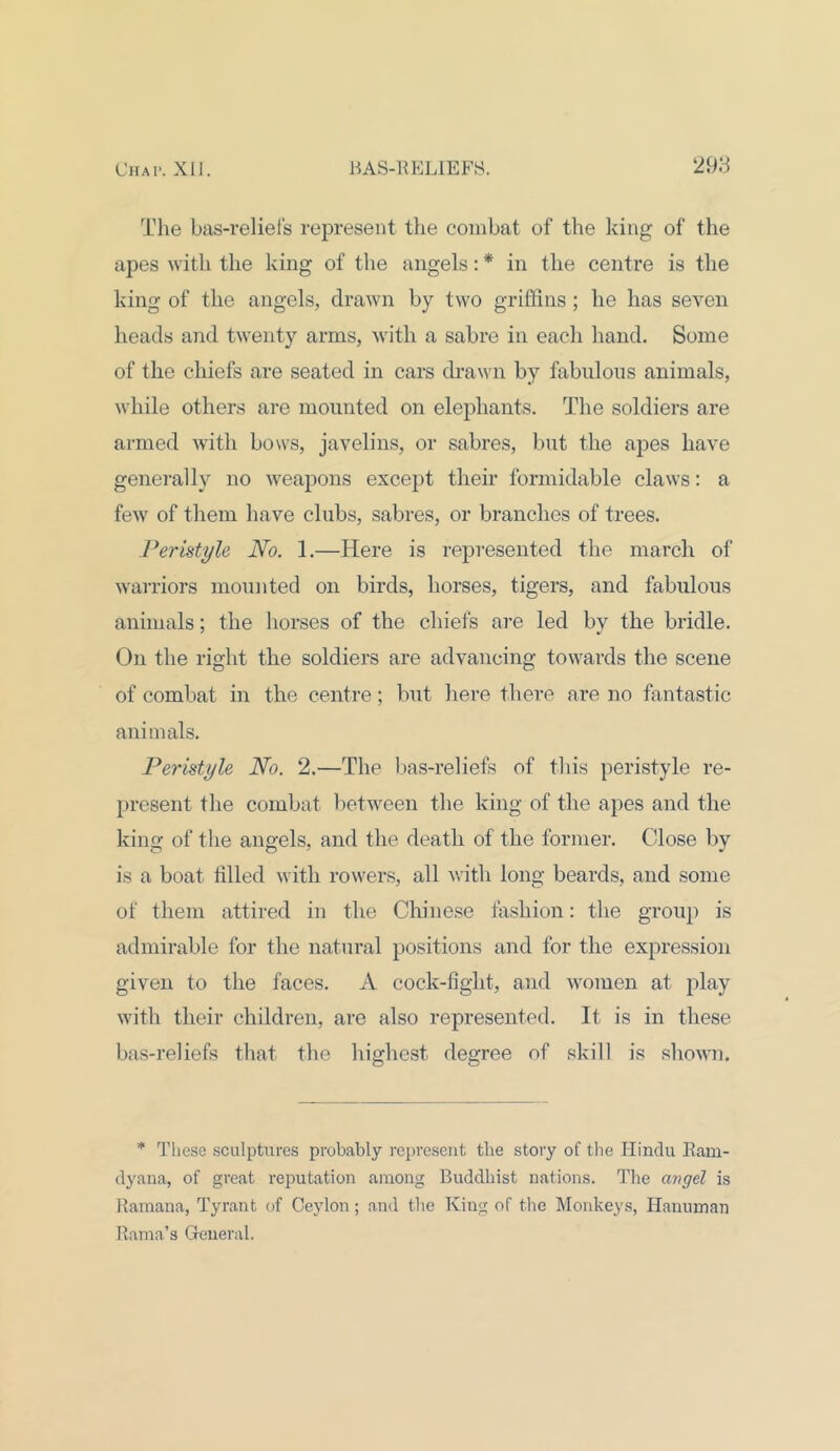 The bas-reliefs represent the combat of the king of the apes with the king of the angels: * in the centre is the king of the angels, drawn by two griffins; he has seven heads and twenty arms, with a sabre in each hand. Some of the chiefs are seated in cars drawn by fabulous animals, while others are mounted on elephants. The soldiers are armed with bows, javelins, or sabres, but the apes have generally no weapons except their formidable claws: a few of them have clubs, sabres, or branches of trees. Peristyle No. 1.—Here is represented the march of warriors mounted on birds, horses, tigers, and fabulous animals; the horses of the chiefs are led by the bridle. On the right the soldiers are advancing towards the scene of combat in the centre; but here there are no fantastic animals. Peristyle No. 2.—The bas-reliefs of this peristyle re- present the combat between the king of the apes and the king of the angels, and the death of the former. Close by is a boat tilled with rowers, all with long beards, and some of them attired in the Chinese fashion: the group is admirable for the natural positions and for the expression given to the faces. A cock-fight, and women at play with their children, are also represented. It is in these bas-reliefs that the highest degree of skill is shown. * These sculptures probably represent the story of the Hindu Ram- dyana, of great reputation among Buddhist nations. The angel is Ramana, Tyrant of Ceylon; and the King of the Monkeys, Hanuman Rama’s General.