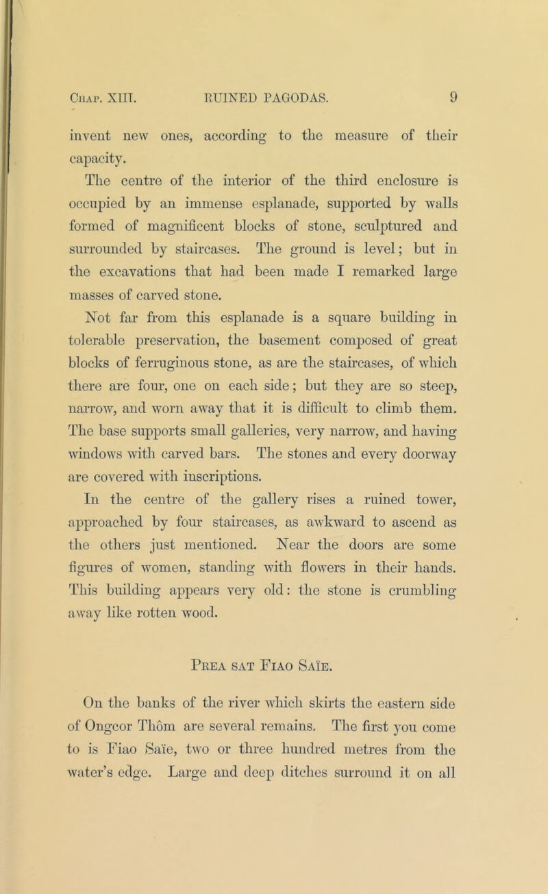 invent new ones, according to the measure of their capacity. The centre of the interior of the third enclosure is occupied by an immense esplanade, supported by walls formed of magnificent blocks of stone, sculptured and surrounded by staircases. The ground is level; but in the excavations that had been made I remarked large masses of carved stone. Not far from this esplanade is a square building in tolerable preservation, the basement composed of great blocks of ferruginous stone, as are the staircases, of which there are four, one on each side; but they are so steep, narrow, and worn away that it is difficult to climb them. The base supports small galleries, very narrow, and having windows with carved bars. The stones and every doorway are covered with inscriptions. In the centre of the gallery rises a ruined tower, approached by four staircases, as awkward to ascend as the others just mentioned. Near the doors are some figures of women, standing with flowers in their hands. This building appears very old: the stone is crumbling away like rotten wood. Prea sat Fiao Saie. On the banks of the river which skirts the eastern side of Ongcor Thom are several remains. The first you come to is Fiao Sale, two or three hundred metres from the water’s edge. Large and deep ditches surround it on all