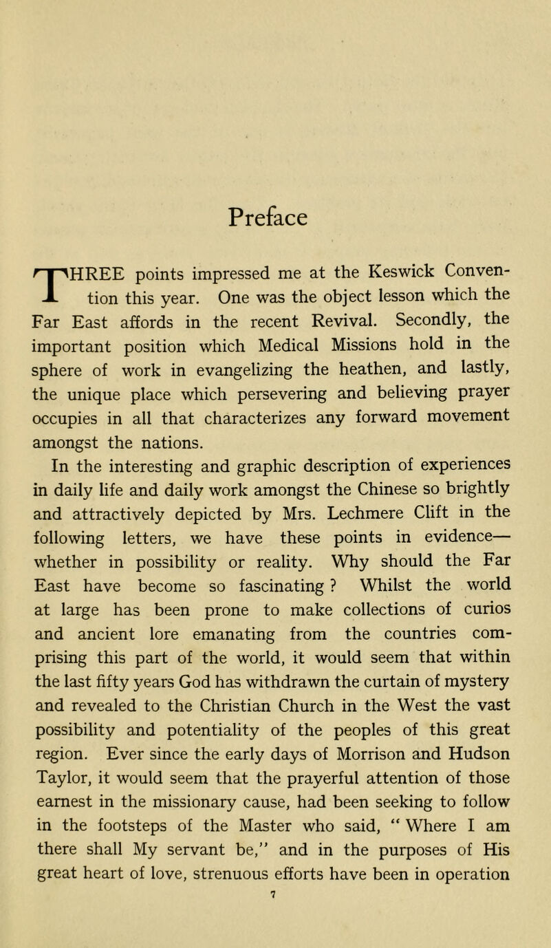 Preface Three points impressed me at the Keswick Conven- tion this year. One was the object lesson which the Far East affords in the recent Revival. Secondly, the important position which Medical Missions hold in the sphere of work in evangelizing the heathen, and lastly, the unique place which persevering and believing prayer occupies in all that characterizes any forward movement amongst the nations. In the interesting and graphic description of experiences in daily life and daily work amongst the Chinese so brightly and attractively depicted by Mrs. Lechmere Clift in the following letters, we have these points in evidence— whether in possibility or reality. Why should the Far East have become so fascinating ? Whilst the world at large has been prone to make collections of curios and ancient lore emanating from the countries com- prising this part of the world, it would seem that within the last fifty years God has withdrawn the curtain of mystery and revealed to the Christian Church in the West the vast possibility and potentiality of the peoples of this great region. Ever since the early days of Morrison and Hudson Taylor, it would seem that the prayerful attention of those earnest in the missionary cause, had been seeking to follow in the footsteps of the Master who said, “ Where I am there shall My servant be,” and in the purposes of His great heart of love, strenuous efforts have been in operation