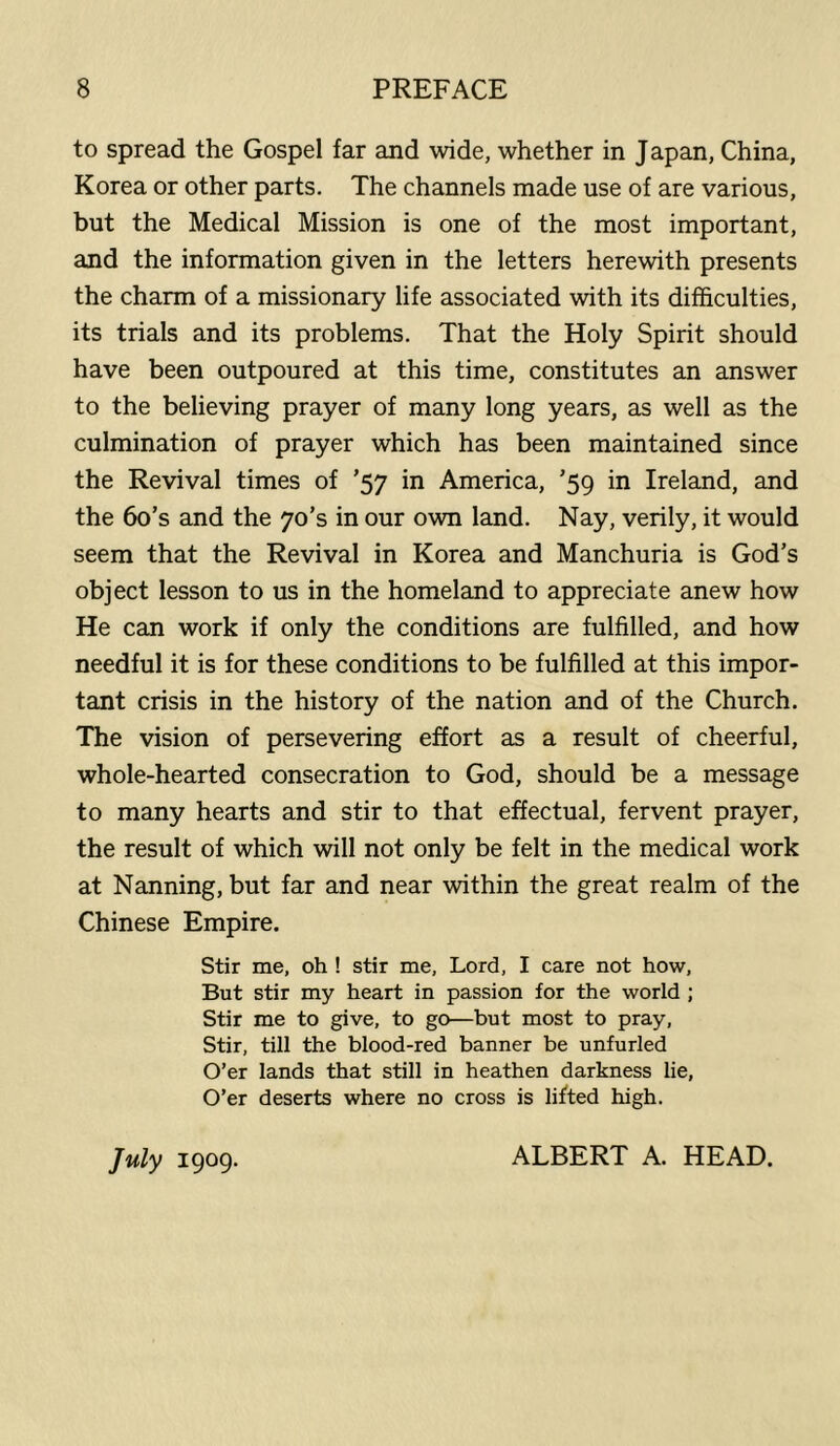 to spread the Gospel far and wide, whether in Japan, China, Korea or other parts. The channels made use of are various, but the Medical Mission is one of the most important, and the information given in the letters herewith presents the charm of a missionary life associated with its difficulties, its trials and its problems. That the Holy Spirit should have been outpoured at this time, constitutes an answer to the believing prayer of many long years, as well as the culmination of prayer which has been maintained since the Revival times of ’57 in America, ’59 in Ireland, and the bo’s and the 70’s in our own land. Nay, verily, it would seem that the Revival in Korea and Manchuria is God’s object lesson to us in the homeland to appreciate anew how He can work if only the conditions are fulfilled, and how needful it is for these conditions to be fulfilled at this impor- tant crisis in the history of the nation and of the Church. The vision of persevering effort as a result of cheerful, whole-hearted consecration to God, should be a message to many hearts and stir to that effectual, fervent prayer, the result of which will not only be felt in the medical work at Nanning, but far and near within the great realm of the Chinese Empire. Stir me, oh ! stir me, Lord, I care not how. But stir my heart in passion for the world ; Stir me to give, to go—but most to pray. Stir, till the blood-red banner be unfurled O’er lands that still in heathen darkness lie. O’er deserts where no cross is lifted high. July 1909. ALBERT A. HEAD.