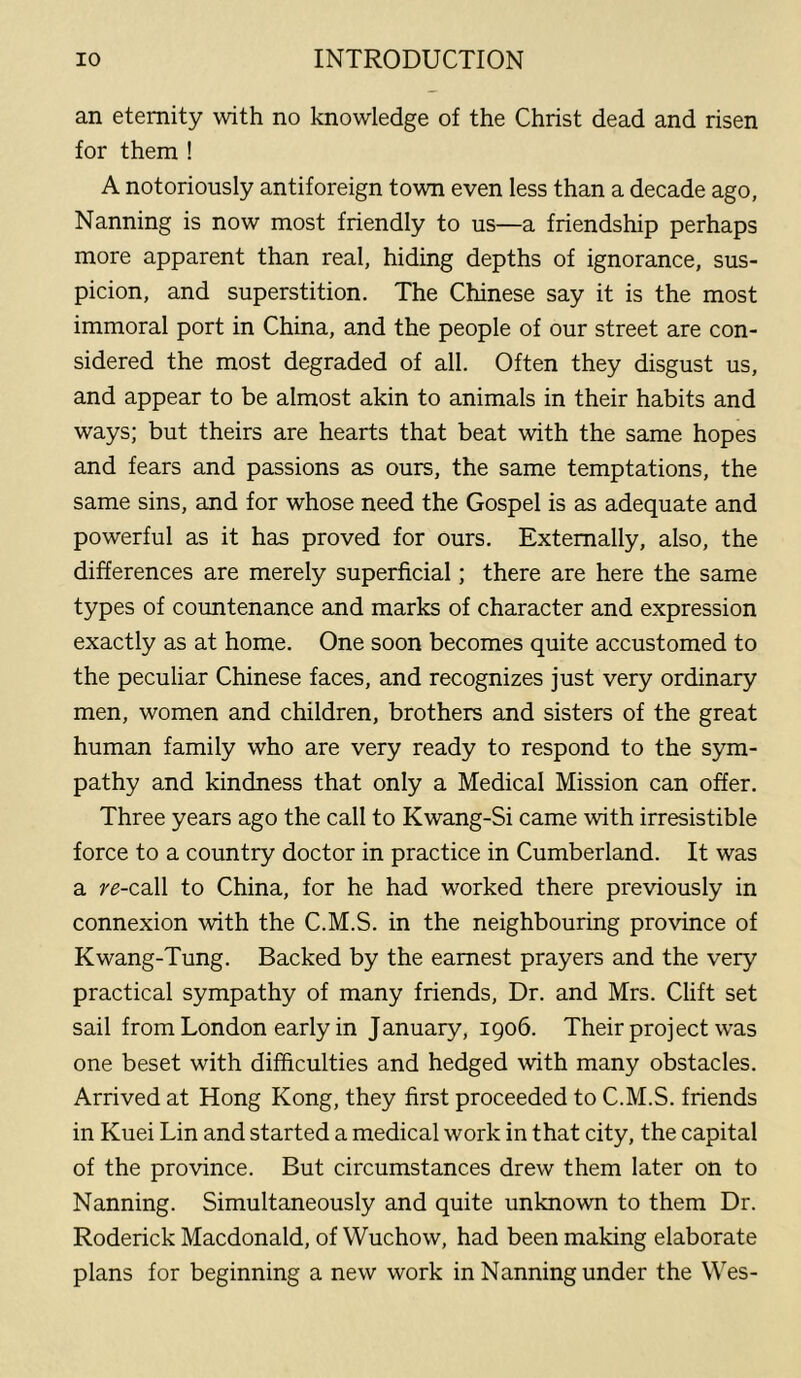 an eternity with no knowledge of the Christ dead and risen for them ! A notoriously antiforeign town even less than a decade ago, Nanning is now most friendly to us—a friendship perhaps more apparent than real, hiding depths of ignorance, sus- picion, and superstition. The Chinese say it is the most immoral port in China, and the people of our street are con- sidered the most degraded of all. Often they disgust us, and appear to be almost akin to animals in their habits and ways; but theirs are hearts that beat with the same hopes and fears and passions as ours, the same temptations, the same sins, and for whose need the Gospel is as adequate and powerful as it has proved for ours. Externally, also, the differences are merely superficial; there are here the same types of countenance and marks of character and expression exactly as at home. One soon becomes quite accustomed to the peculiar Chinese faces, and recognizes just very ordinary men, women and children, brothers and sisters of the great human family who are very ready to respond to the sym- pathy and kindness that only a Medical Mission can offer. Three years ago the call to Kwang-Si came with irresistible force to a country doctor in practice in Cumberland. It was a re-ca.ll to China, for he had worked there previously in connexion with the C.M.S. in the neighbouring province of Kwang-Tung. Backed by the earnest prayers and the very practical sympathy of many friends. Dr. and Mrs. Clift set sail from London early in January, 1906. Their project was one beset with difficulties and hedged with many obstacles. Arrived at Hong Kong, they first proceeded to C.M.S. friends in Kuei Lin and started a medical work in that city, the capital of the province. But circumstances drew them later on to Nanning. Simultaneously and quite unknown to them Dr. Roderick Macdonald, of Wuchow, had been making elaborate plans for beginning a new work in Nanning under the Wes-