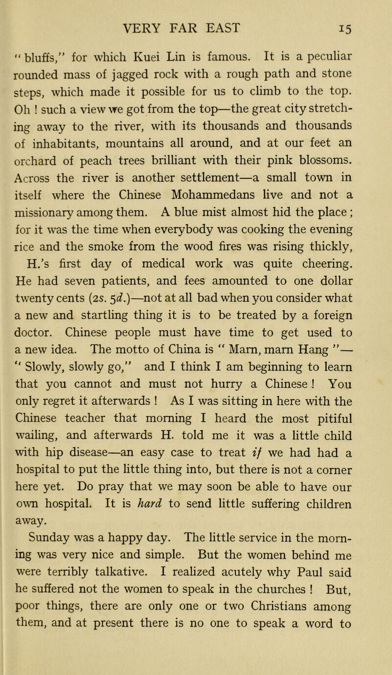 “ bluffs,” for which Kuei Lin is famous. It is a peculiar rounded mass of jagged rock with a rough path and stone steps, which made it possible for us to climb to the top. Oh ! such a view we got from the top—the great city stretch- ing away to the river, with its thousands and thousands of inhabitants, mountains all around, and at our feet an orchard of peach trees brilliant with their pink blossoms. Across the river is another settlement—a small town in itself where the Chinese Mohammedans live and not a missionary among them. A blue mist almost hid the place ; for it was the time when everybody was cooking the evening rice and the smoke from the wood fires was rising thickly, H.’s first day of medical work was quite cheering. He had seven patients, and fees amounted to one dollar twenty cents (2s. $d.)—not at all bad when you consider what a new and startling thing it is to be treated by a foreign doctor. Chinese people must have time to get used to a new idea. The motto of China is  Mam, mam Hang ”— “ Slowly, slowly go,” and I think I am beginning to learn that you cannot and must not hurry a Chinese ! You only regret it afterwards ! As I was sitting in here with the Chinese teacher that morning I heard the most pitiful wailing, and afterwards H. told me it was a little child with hip disease—an easy case to treat if we had had a hospital to put the little thing into, but there is not a corner here yet. Do pray that we may soon be able to have our own hospital. It is hard to send little suffering children away. Sunday was a happy day. The little service in the morn- ing was very nice and simple. But the women behind me were terribly talkative. I realized acutely why Paul said he suffered not the women to speak in the churches ! But, poor things, there are only one or two Christians among them, and at present there is no one to speak a word to