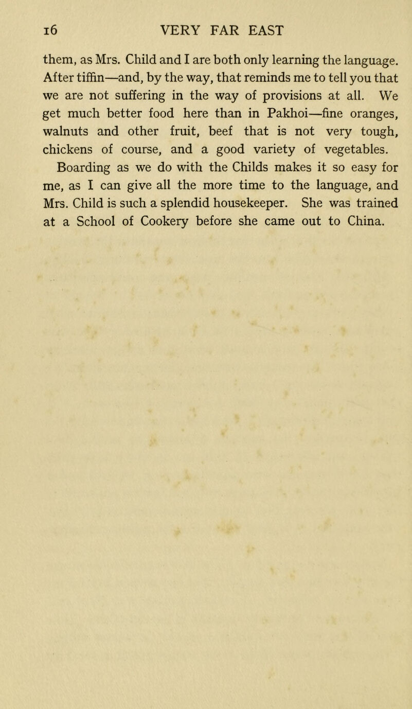 them, as Mrs. Child and I are both only learning the language. After tiffin—and, by the way, that reminds me to tell you that we are not suffering in the way of provisions at all. We get much better food here than in Pakhoi—fine oranges, walnuts and other fruit, beef that is not very tough, chickens of course, and a good variety of vegetables. Boarding as we do with the Childs makes it so easy for me, as I can give all the more time to the language, and Mrs. Child is such a splendid housekeeper. She was trained at a School of Cookery before she came out to China.