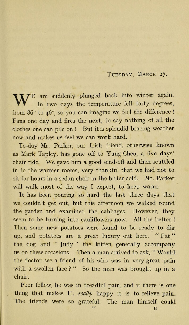 Tuesday, March 27. WE are suddenly plunged back into winter again. In two days the temperature fell forty degrees, from 86° to 46°, so you can imagine we feel the difference! Fans one day and fires the next, to say nothing of all the clothes one can pile on ! But it is splendid bracing weather now and makes us feel we can work hard. To-day Mr. Parker, our Irish friend, otherwise known as Mark Tapley, has gone off to Yung-Cheo, a five days’ chair ride. We gave him a good send-off and then scuttled in to the warmer rooms, very thankful that we had not to sit for hours in a sedan chair in the bitter cold. Mr. Parker will walk most of the way I expect, to keep warm. It has been pouring so hard the last three days that we couldn’t get out, but this afternoon we walked round the garden and examined the cabbages. However, they seem to be turning into cauliflowers now. All the better ! Then some new potatoes were found to be ready to dig up, and potatoes are a great luxury out here. “ Pat ” the dog and “ Judy ” the kitten generally accompany us on these occasions. Then a man arrived to ask, “ Would the doctor see a friend of his who was in very great pain with a swollen face ? ” So the man was brought up in a chair. Poor fellow, he was in dreadful pain, and if there is one thing that makes H. really happy it is to relieve pain. The friends were so grateful. The man himself could