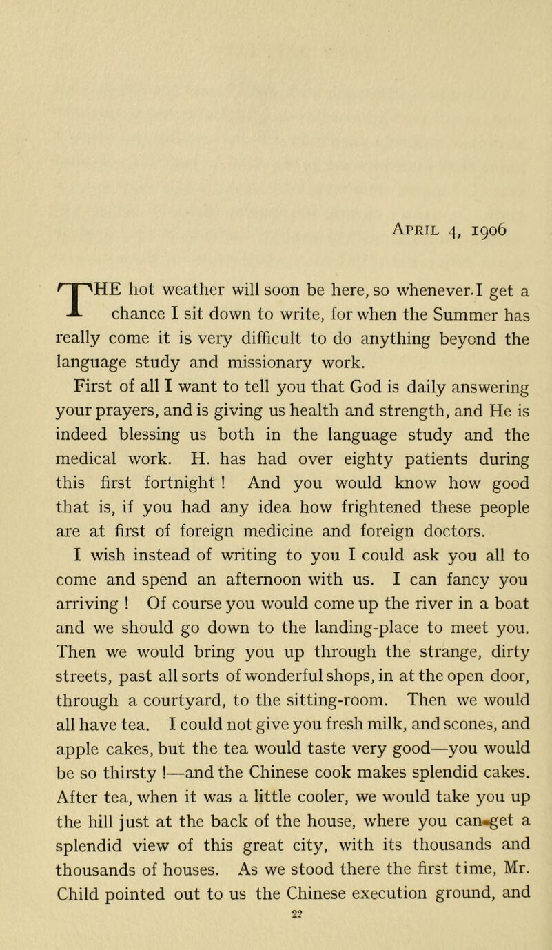 April 4, 1906 The hot weather will soon be here, so whenever. I get a chance I sit down to write, for when the Summer has really come it is very difficult to do anything beyond the language study and missionary work. First of all I want to tell you that God is daily answering your prayers, and is giving us health and strength, and He is indeed blessing us both in the language study and the medical work. H. has had over eighty patients during this first fortnight ! And you would know how good that is, if you had any idea how frightened these people are at first of foreign medicine and foreign doctors. I wish instead of writing to you I could ask you all to come and spend an afternoon with us. I can fancy you arriving ! Of course you would come up the river in a boat and we should go down to the landing-place to meet you. Then we would bring you up through the strange, dirty streets, past all sorts of wonderful shops, in at the open door, through a courtyard, to the sitting-room. Then we would all have tea. I could not give you fresh milk, and scones, and apple cakes, but the tea would taste very good—you would be so thirsty !—and the Chinese cook makes splendid cakes. After tea, when it was a little cooler, we would take you up the hill just at the back of the house, where you can-get a splendid view of this great city, with its thousands and thousands of houses. As we stood there the first time, Mr. Child pointed out to us the Chinese execution ground, and 2?